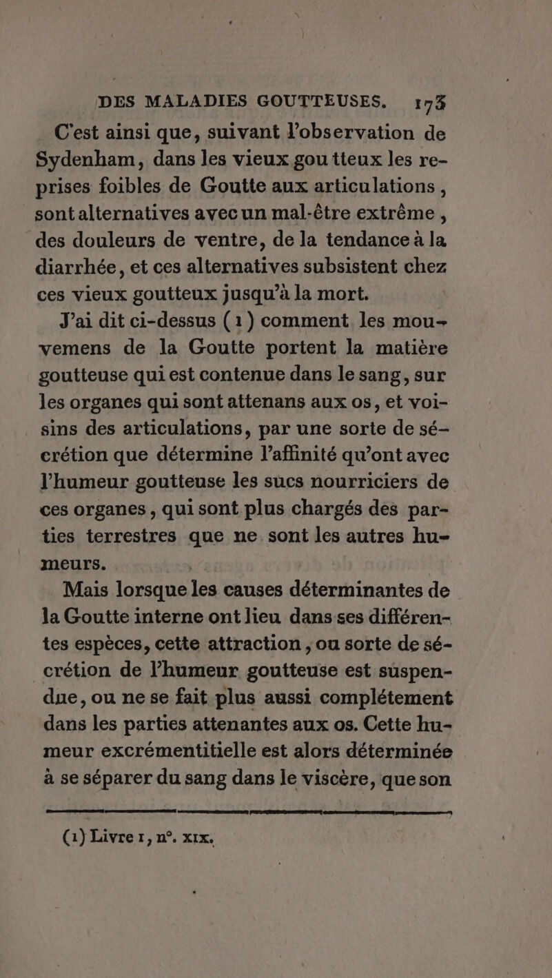 C'est ainsi que, suivant l’observation de Sydenham, dans les vieux gou tteux les re- prises foibles de Goutte aux articulations, sont alternatives avec un mal-être extrême , des douleurs de ventre, de la tendance à la diarrhée, et ces alternatives subsistent chez ces vieux goutteux jusqu’à la mort. J'ai dit ci-dessus (1) comment les mou- vemens de la Goutte portent la matière goutteuse qui est contenue dans le sang, sur les organes qui sont attenans aux os, et voi- sins des articulations, par une sorte de sé- crétion que détermine l’affinité qu'ont avec l'humeur goutteuse les sucs nourriciers de ces organes, qui sont plus chargés des par- ties terrestres que ne sont les autres hu- meurs. | Mais lorsque les causes déterminantes de la Goutte interne ont lieu dans ses différen- tes espèces, cette attraction ; ou sorte de sé- crétion de l’humeur goutteuse est suspen- due, ou ne se fait plus aussi complétement dans les parties attenantes aux os. Cette hu- meur excrémentitielle est alors déterminée à se séparer du sang dans le viscère, que son