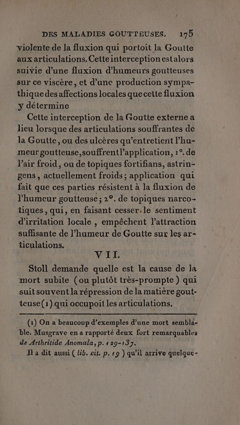 violente de la fluxion qui portoit la Goutte aux articulations. Cetteinterception estalors suivie d’une fluxion d’humeurs goutteuses sur ce viscère, et d’une production sympa- thique des affections locales queceite fluxion y détermine Cette interception de la Goutte externe a lieu lorsque des articulations souffrantes de la Goutte, ou des ulcères qu’entretient l’hu- meur goutteuse,souffrent l'application, 1°. de l’air froid, ou de topiques fortifians, astrin- gens , actuellement froids ; application qui fait que ces parties résistent à la fluxion de l'humeur goutteuse ; 2°. de topiques narco- tiques , qui, en faisant cesser:le sentiment d’irritation locale , empêchent l'attraction suffisante de l’humeur de Goutte sur les ar- üculations. VII. Stoll demande quelle est la cause de ja mort subite (ou plutôt très-prompte ) qui suitsouvent la répression de la matière gout- teuse(1) qui occupoit les articulations. - (1) On a beaucoup d’exemples d’une mort sembla- ble. Musgrave en a rapporté deux fort remarquables de Arthritide Anomala, p. 129-137. Il a dit aussi ( léb. cit. p, 19 ) qu’il arrive quelque-