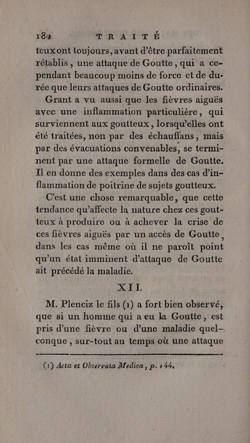 182 jf: a ME AD AR D teuxont toujours, avant d’être parfaitement rétablis , une attaque de Goutte, qui a ce- pendant beaucoup moins de force et de du- rée que leurs attaques de Goutte ordinaires. Grant a vu aussi que les fièvres aiguës avec une inflammation particulière, qui surviennent aux goutteux, lorsqu'elles ont été traitées, non par des échauffans, mais par des évacuations convenables, se termi- nent par une attaque formelle de Goutte. Il en donne des exemples dans des cas d’in- flammation de poitrine de sujets goutteux. C'est une chose remarquable, que cette tendance qu’affecte la nature chez ces gout- teux à produire ou à achever la crise de ces fièvres aiguës par un accès de Goutte, dans les cas même où il ne paroît point qu'un état imminent d’attaque de Goutte ait précédé la maladie. XIT. M. Plenciz le fils (1) a fort bien observé, que si un homme qui a eu la Goutte, est pris d’une fièvre ou d’une maladie quel-. conque , sur-tout au temps où une attaque (1) Acta et Observaia Medica, p. 144,