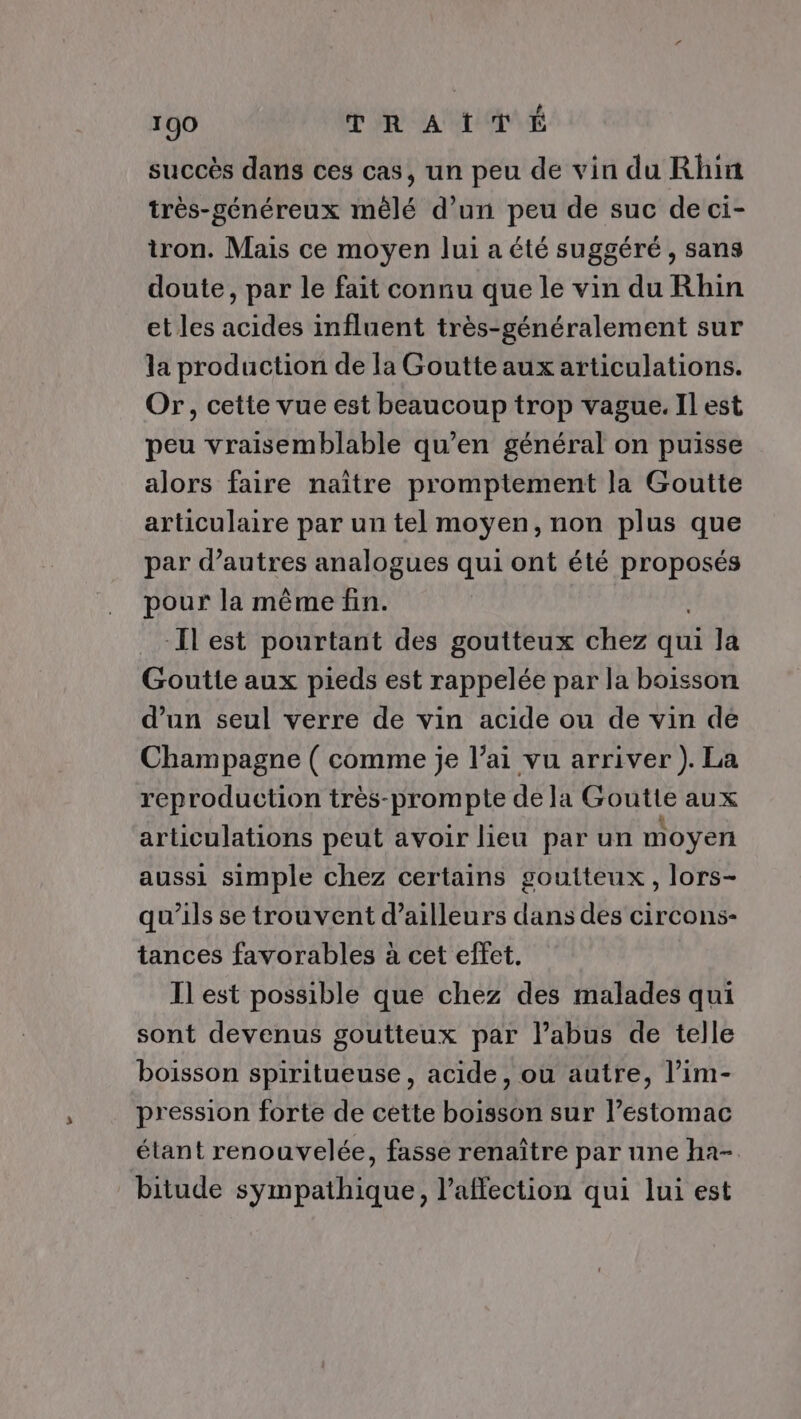 succès dans ces cas, un peu de vin du Rhin très-généreux mêlé d’un peu de suc de ci- tron. Mais ce moyen lui a été suggéré, sans doute, par le fait connu que le vin du Rhin et les acides influent très-généralement sur la production de la Goutte aux articulations. Or, cette vue est beaucoup trop vague. Il est peu vraisemblable qu’en général on puisse alors faire naître promptement la Goutte articulaire par un tel moyen, non plus que par d’autres analogues qui ont été proposés pour la mème fin. Ilest pourtant des goutteux chez nés Ja Goutte aux pieds est rappelée par la boisson d’un seul verre de vin acide ou de vin dé Champagne ( comme je l’ai vu arriver ). La reproduction très-prompte de la Goutte aux articulations peut avoir lieu par un moyen aussi simple chez certains goutteux, lors- qu’ils se trouvent d’ailleurs dans des circons- tances favorables à cet effet. Il est possible que chez des malades qui sont devenus goutteux par l’abus de telle boisson spiritueuse , acide, ou autre, l’im- pression forte de cette boisson sur l’estomac étant renouvelée, fasse renaître par une ha- bitude sympathique, l'affection qui lui est