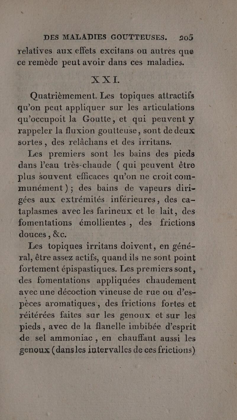 relatives aux effets excitans ou autres que ce remède peut avoir dans ces maladies. X X I. Quatrièmement. Les topiques attractifs qu’on peut appliquer sur les articulations qu’occupoit la Goutte, et qui peuvent y rappeler la fluxion goutteuse, sont de deux sortes, des relâchans et des irritans. Les premiers sont les bains des pieds dans l’eau très-chaude ( qui peuvent être plus souvent efficaces qu’on ne croit com- munément ); des bains de vapeurs diri- gées aux extrémités inférieures, des ca- taplasmes avec les farineux et le lait, des fomentations émollientes , des frictions douces , &amp;c. Les topiques irritans doivent, en géné- ral, être assez actifs, quand ils ne sont point fortement épispastiques. Les premiers sont, des fomentations appliquées chaudement avec une décoction vineuse de rue ou d’es- pèces aromatiques, des frictions fortes et réitérées faites sur les genoux et sur les pieds , avec de Ja flanelle imbibée d'esprit de sel ammoniac , en chauffant aussi les genoux (dansles intervalles de ces frictions)