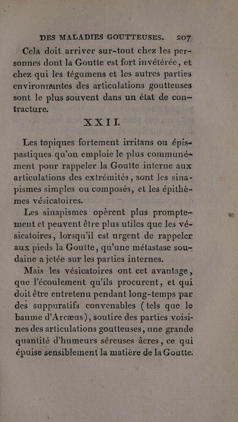 Cela doit arriver sur-tout chez les per- sonnes dont la Goutte est fort invétérée, et chez qui les tégamens et les autres parties environnantes des articulations goutteuses sont le plus souvent dans un état de con- tracture. XXIT. Les topiques fortement irritans ou épis= pastiques qu’on emploie le plus communé- ment pour rappeler la Goutte interne aux articulations des extrémités, sont les sina- pismes simples ou COURSE et les épithè- mes vésicatoires. Les sinapismes opérent plus prompte- ment ét peuvent être plus utiles que les vé- sicatoires, lorsqu'il est urgent de rappeler aux pieds la Goutte, qu’une métastase sou- Mais les vésicatoires ont cet avantage, que l'écoulement qu’ils procurent, et qui doit être entretenu pendant long-temps par des suppuralifs convenables (tels que le baume d’Arcæus), soutire des parties voisi- nes des articulations goutteuses, une grande quantité d’'humeurs séreuses âcres, ce qui épuise sensiblement la matière de la Goutte. as