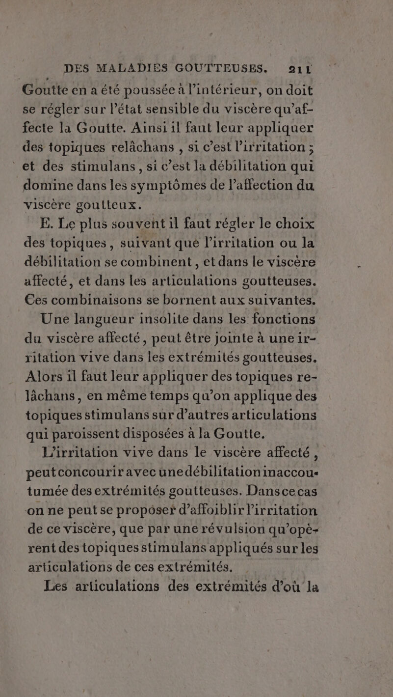 Goutte en a été poussée à l’intérieur, on doit se régler sur l’état sensible du viscère qu’af- fecte la Goutte. Ainsi il faut leur appliquer des topiques relâchans , si c’est l'irritation ; et des stimulans, si c’est la débilitation qui domine dans les symptômes de l'affection du viscère goutleux. E. Le plus souvent il faut régler le choix des topiques, suivant qué l’irritation ou la débilitation se combinent, et dans le viscère affecté, et dans les articulations goutteuses. Ces combinaisons se bornent aux suivantes. Une langueur insolite dans les fonctions du viscère affecté, peut être jointe à une ir- ritation vive dans les extrémités goutteuses. Alors il faut leur appliquer des topiques re- lâchans, en même temps qu’on applique des topiques stimulans sur d’autres articulations qui paroissent disposées à la Goutte. L’irritation vive dans le viscère affecté, peutconcourir avec unedébilitationinaccou- tumée des extrémités goutteuses. Danscecas on ne peut se propôser d’affoiblirl’irritation de ce viscère, que par une révulsion qu’opè- rent des topiquesstimulans appliqués sur les articulations de ces extrémités. Les articulations des extrémités d’où la