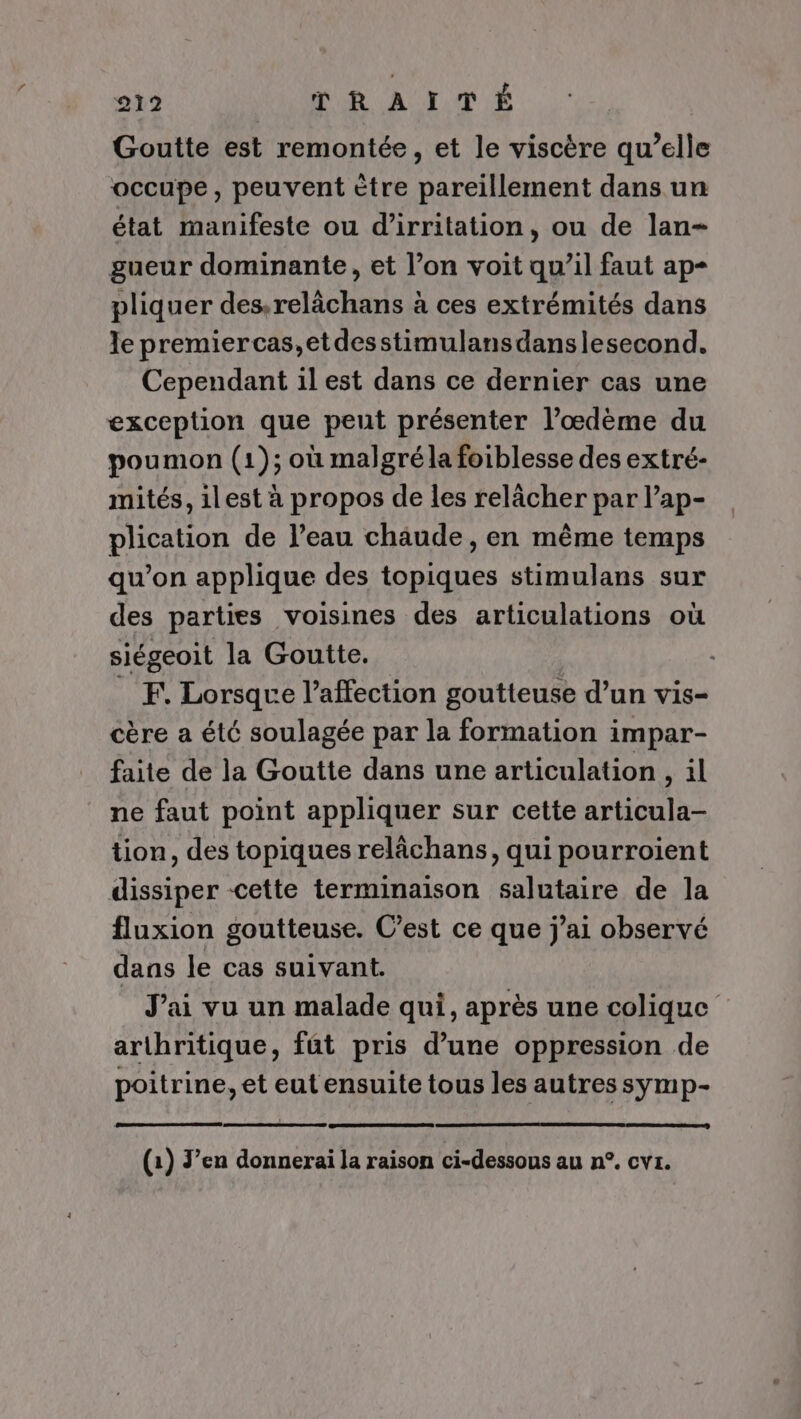 Goutte est remontée, et le viscère qu’elle occupe, peuvent ètre pareillement dans un état manifeste ou d’irritation, ou de lan- gueur dominante, et l’on voit qu’il faut ap pliquer des.relächans à ces extrémités dans le premiercas,etdesstimulansdanslesecond. Cependant il est dans ce dernier cas une exception que peut présenter l’œdème du poumon (1); où malgréla foiblesse des extré- mités, ilest à propos de les relâcher par l’ap- plication de l’eau chaude, en même temps qu’on applique des topiques stimulans sur des parties voisines des articulations où siégeoit la Goutte. _ EF Lorsque l'affection goutteuse d’un vis- cère a été soulagée par la formation impar- faite de la Goutte dans une articulation , il ne faut point appliquer sur cette articula- tion, des topiques relâchans, qui pourroient dissiper cette terminaison salutaire de la fluxion goutteuse. C’est ce que j'ai observé dans le cas suivant. J'ai vu un malade qui, après une colique arthritique, fût pris d’une oppression de poitrine, et eut ensuite tous les autres symp- (1) Jen donnerai la raison ci-dessous au n°. cvs.