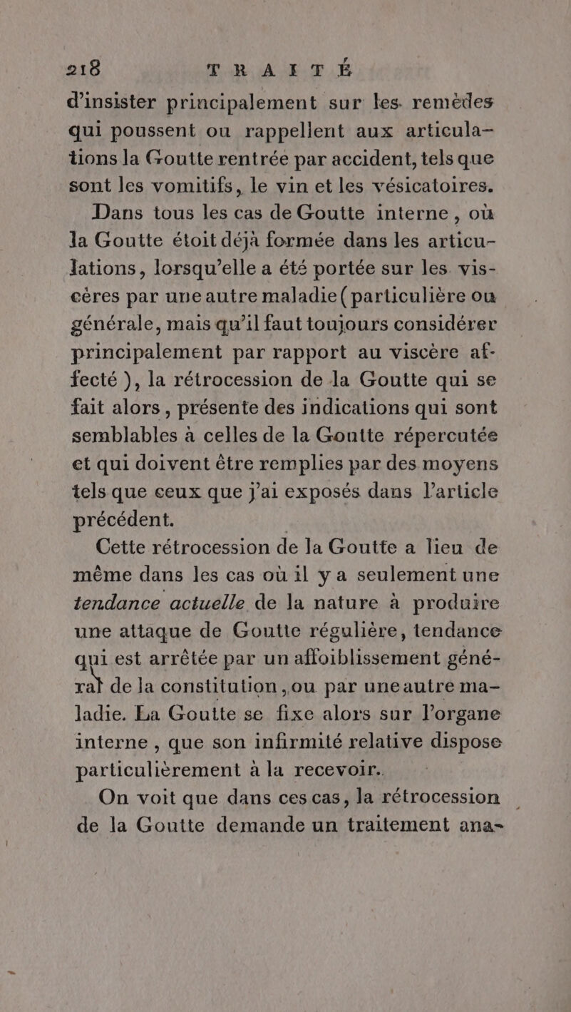 d’insister principalement sur les remèdes qui poussent où rappellent aux articula- tions la Goutte rentrée par accident, tels que sont les vomitifs, le vin et les vésicatoires. Dans tous les cas de Goutte interne, où la Goutte étoit déja formée dans les articu- Jations, lorsqu'elle a été portée sur les vis- cères par une autre maladie (particulière ou générale, mais qu’il faut toujours considérer principalement par rapport au viscère af- fecté ), la rétrocession de la Goutte qui se fait alors , présente des indications qui sont semblables à celles de la Goutte répercutée et qui doivent être remplies par des moyens tels que ceux que j'ai exposés dans l’article précédent. | Cette rétrocession de la Goutte a lieu de même dans les cas où il y a seulement une tendance actuelle de la nature à produire une attaque de Goutte régulière, tendance qui est arrêtée par un affoiblissement géné- ral de Ja constitution ,ou par uneautre ma- ladie. La Goutte se fixe alors sur Porgane interne , que son infirmité relative dispose particulièrement à la recevoir. On voit que dans ces cas, la rétrocession de la Goutte demande un traitement ana-