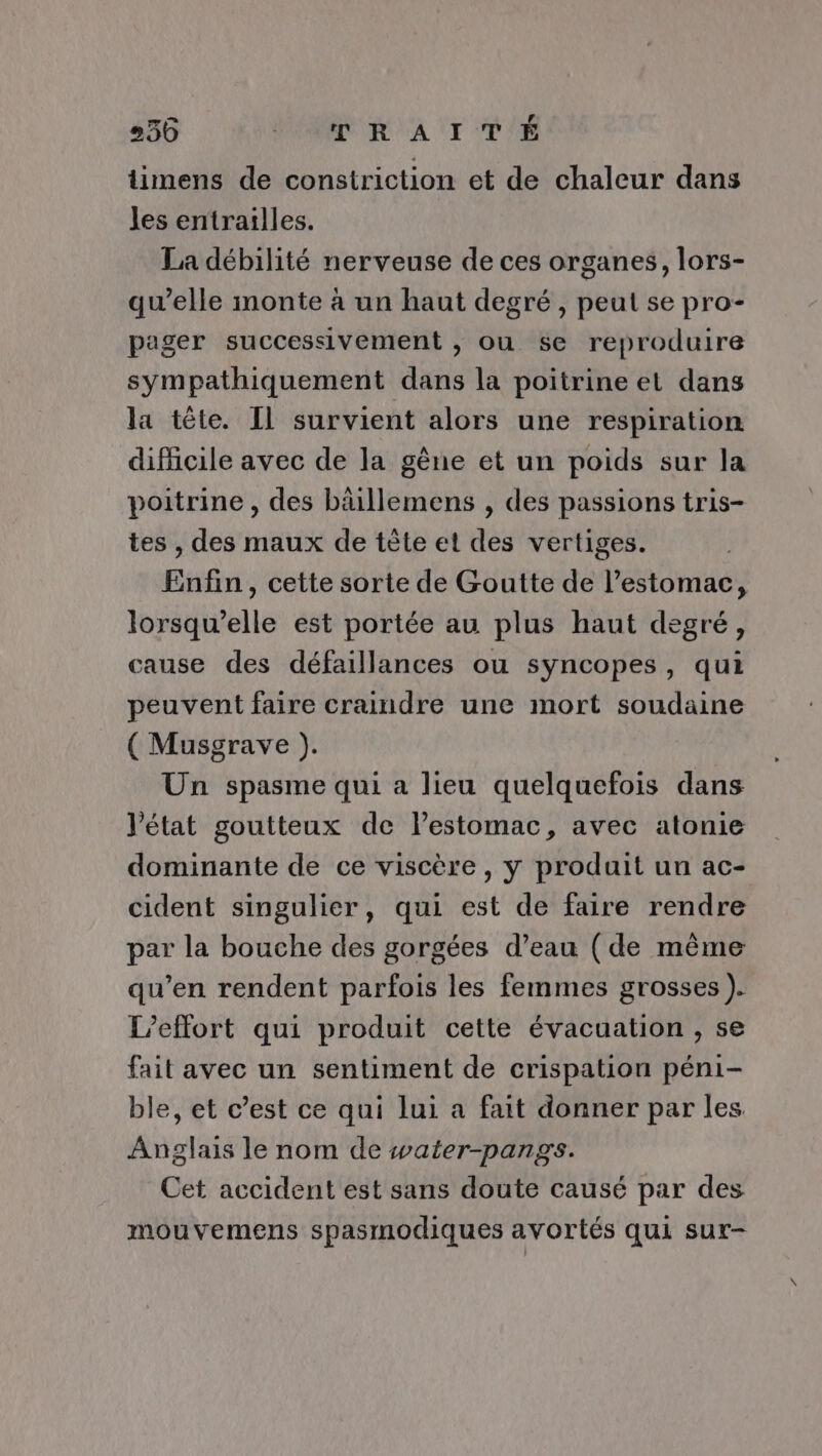 36 PR R AI T'É timens de constriction et de chaleur dans les entrailles. La débilité nerveuse de ces organes, lors- qu’elle monte à un haut degré , peut se pro- pager successivement , ou se reproduire sympathiquement dans la poitrine et dans la tête. Il survient alors une respiration difficile avec de la gêne et un poids sur la poitrine , des bäillemens , des passions tris- tes , des maux de tète et des vertiges. Enfin, cette sorte de Goutte de l’estomac, lorsqu'elle est portée au plus haut degré, ause des défaillances ou syncopes, qui peuvent faire craindre une mort soudaine ( Musgrave ). Un spasme qui a lieu quelquefois dans l’état goutteux de l'estomac, avec atonie dominante de ce viscère , y produit un ac- cident singulier, qui est de faire rendre par la bouche des gorgées d’eau (de même qu’en rendent parfois les femmes grosses ). L’effort qui produit cette évacuation , se fait avec un sentiment de crispation péni- ble, et c’est ce qui lui a fait donner par les Anglais le nom de water-pangs. Cet accident est sans doute causé par des mouvemens spasmodiques avortés qui sur-