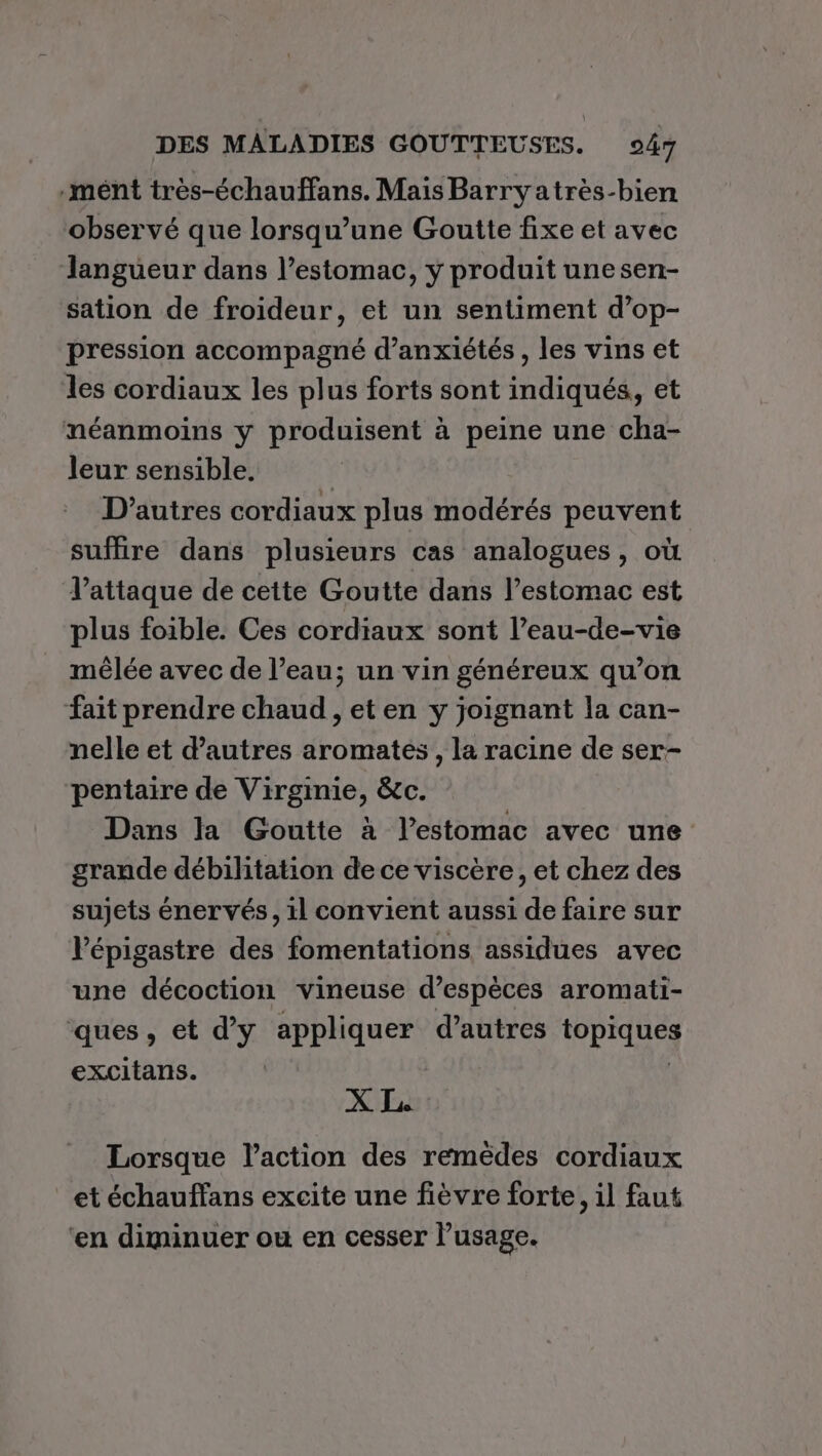 .mént très-échauffans. Mais Barryatrès-bien observé que lorsqu'une Goutte fixe et avec langueur dans l’estomac, y produit unesen- sation de froideur, et un sentiment d’op- pression accompagné d’anxiétés , les vins et les cordiaux les plus forts sont indiqués, et néanmoins y produisent à peine une cha- leur sensible. D'autres cordiaux plus modérés peuvent suffire dans plusieurs cas analogues, où l'attaque de cette Goutte dans l’estomac est plus foible. Ces cordiaux sont l’eau-de-vie mêlée avec de l’eau; un vin généreux qu’on fait prendre chaud , et en y joignant la can- nelle et d’autres aromates, la racine de ser- pentaire de Virginie, &amp;c. Dans la Goutte à l'estomac avec une grande débilitation de ce viscère, et chez des sujets énervés, il convient aussi de faire sur lépigastre des fomentations assidues avec une décoction vineuse d’espèces aromati- ques, et d'y appliquer d’autres topiques excitans. | XL Lorsque l’action des remèdes cordiaux et échauffans excite une fièvre forte, il faut ‘en diminuer ou en cesser l'usage.