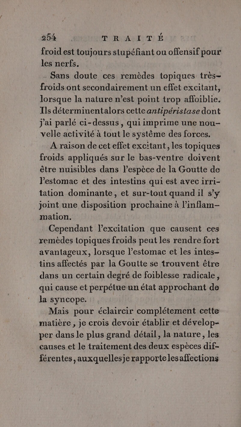 froid est toujours stupéfant ou offensif pour les nerfs. Sans doute ces remèdes topiques très- froids ont secondairement un effet excitant, lorsque la nature n’est point trop affoiblie. Ils déterminentalors cette antipéristase dont j'ai parlé ci-dessus, qui imprime une nou- velle activité à tout le système des forces. À raison de cet effet excitant, les topiques froids appliqués sur le bas-ventre doivent être nuisibles dans l’espèce de la Goutte de l'estomac et des intestins qui est avec irri- tation dominante, et sur-tout quand il s’y joint une disposition prochaine à l’inflam- mation. Cependant l'excitation que causent ces remèdes topiques froids peut les rendre fort avantageux, lorsque l’estomac et les intes- tins affectés par la Goutte se trouvent être dans un certain degré de foiblesse radicale, qui cause et perpétue un état approchant de la syncope. Mais pour éclaircir complétement cette matière , je crois devoir établir et dévelop- per dans le plus grand détail, la nature, les causes et le traitement des deux espèces dif- férentes,auxquellesje rapportelesaffections