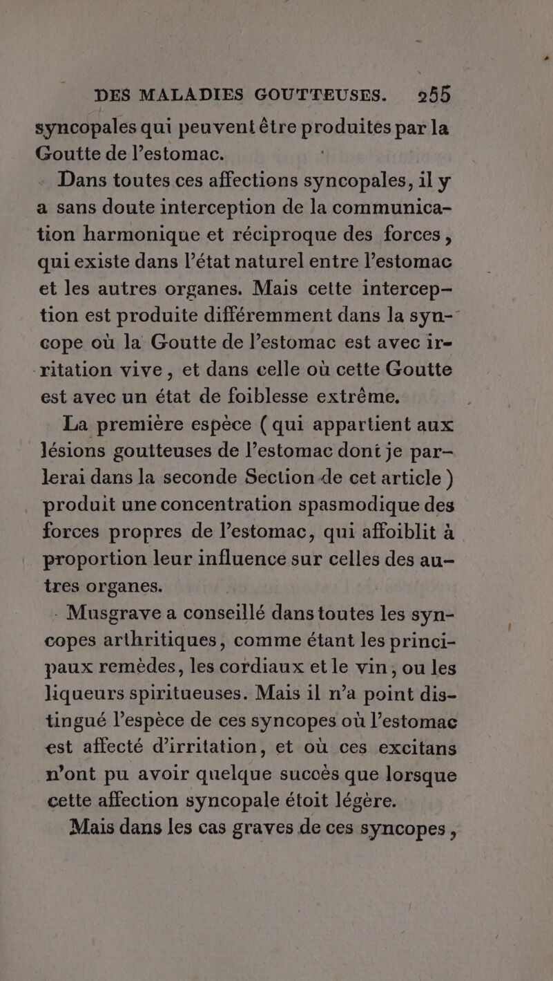 syncopales qui peuvent être BroAdtss par la Goutte de l’estomac. Dans toutes ces affections syncopales, il y a sans doute interception de la communica- tion harmonique et réciproque des forces, qui existe dans l’état naturel entre l’estomac et les autres organes. Mais cette intercep- tion est produite différemment dans la syn- cope où la Goutte de l’estomac est avec ir- ritation vive, et dans celle où cette Goutte est avec un état de foiblesse extrème, La première espèce ( qui appartient aux lésions goutteuses de l’estomac dont je par- lerai dans la seconde Section de cet article ) produit une concentration spasmodique des forces propres de l’estomac, qui affoiblit à proportion leur influence sur celles des au- tres organes. - Musgrave a conseillé dans toutes jé syn- copes arthritiques, comme étant les princi- paux remèdes, les cordiaux et le vin, ou les liqueurs spiritueuses. Mais il n’a point dis- tingué l’espèce de ces syncopes où l’estomac est affecté d’irritation, et où ces excitans n’ont pu avoir quelque succès que lorsque cette affection syncopale étoit légère. Mais dans les cas graves de ces syncopes,