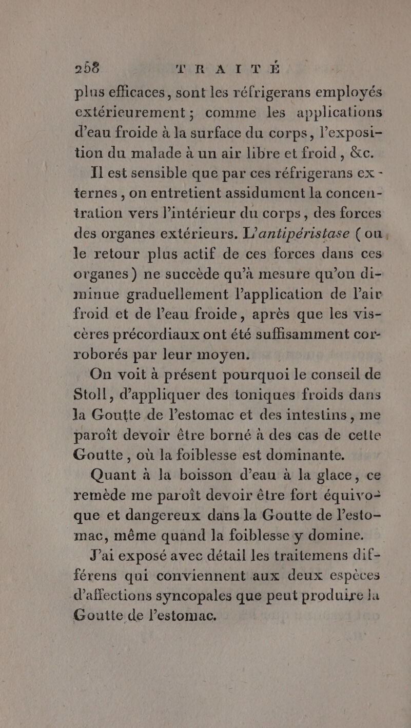 plus efficaces, sont les réfrigerans employés extérieurement ; comme les applications d’eau froide à la surface du corps, l’exposi- tion du malade à un air libre et froid, &amp;c. Il est sensible que par ces réfrigerans ex - ternes , on entretient assidument la concen- tration vers l’intérieur du corps, des forces des organes extérieurs. L’antipéristase (ou, le retour plus actif de ces forces dans ces organes ) ne succède qu’à mesure qu’on di- minue graduellement lapplication de Pair froid et de Peau froide, après que les vis- cères précordiaux ont été suffisamment cor- roborés par leur moyen. On voit à présent pourquoi le conseil de Stoll, d'appliquer des ioniques froids dans la Goutte de l'estomac et des intestins , me paroît devoir être borné à des cas de cette Goutte , où la foiblesse est dominante. Quant à la boisson d’eau à la glace, ce remède me paroît devoir être fort équivo= que et dangereux dans la Goutte de l’esto- mac, même quand la foiblesse y domine. J’ai exposé avec détail les traitemens dif- férens qui conviennent aux deux espèces d’affections syncopales que peut produire ja Goutte de l’estomac.