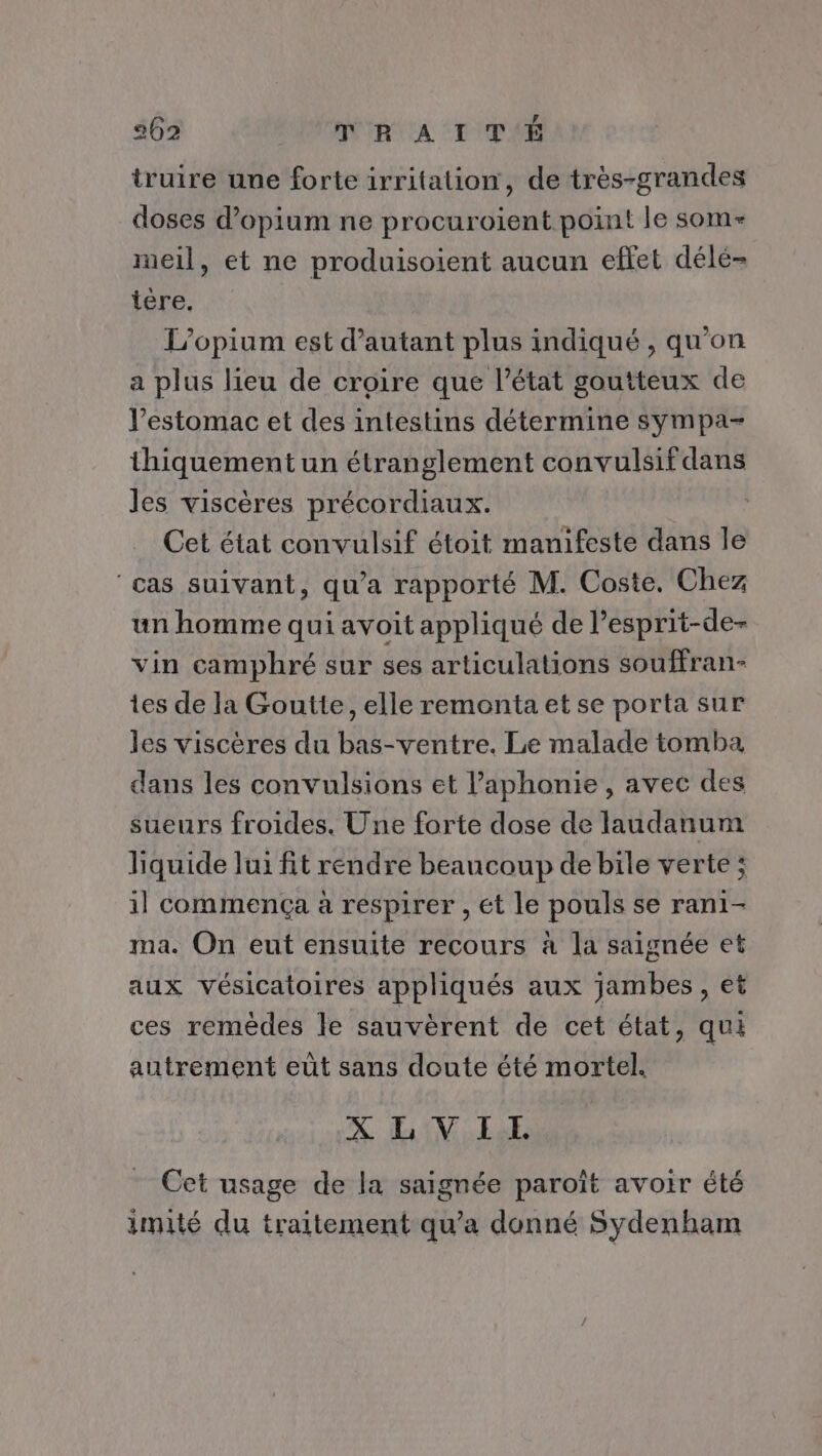 F truire une forte irritation, de très-grandes doses d’opium ne procuroient point le som- meil, et ne produisoient aucun effet délé- tére. L’opium est d'autant plus indiqué , qu'on a plus lieu de croire que l’état goutteux de l'estomac et des intestins détermine sympa- thiquement un étranglement convulsif dans les viscères précordiaux. Cet état convulsif étoit manifeste dans le cas suivant, qu'a rapporté M. Coste. Chez un homme qui avoit appliqué de l’esprit-de- vin camphré sur ses articulations souffran- tes de la Goutte, elle remonta et se porta sur les viscères du bas-ventre. Le malade tomba dans les convulsions et l’aphonie, avec des sueurs froides. Une forte dose de laudanum hquide lui fit rendre beaucoup de bile verte ; il commença à respirer , ét le pouls se rani- ma. On eut ensuite recours à la saignée et aux vésicatoires appliqués aux jambes, et ces remèdes le sauvèrent de cet état, qui autrement eût sans doute été mortel. XLVIL Cet usage de la saignée paroît avoir été imité du traitement qu’a donné Sydenham