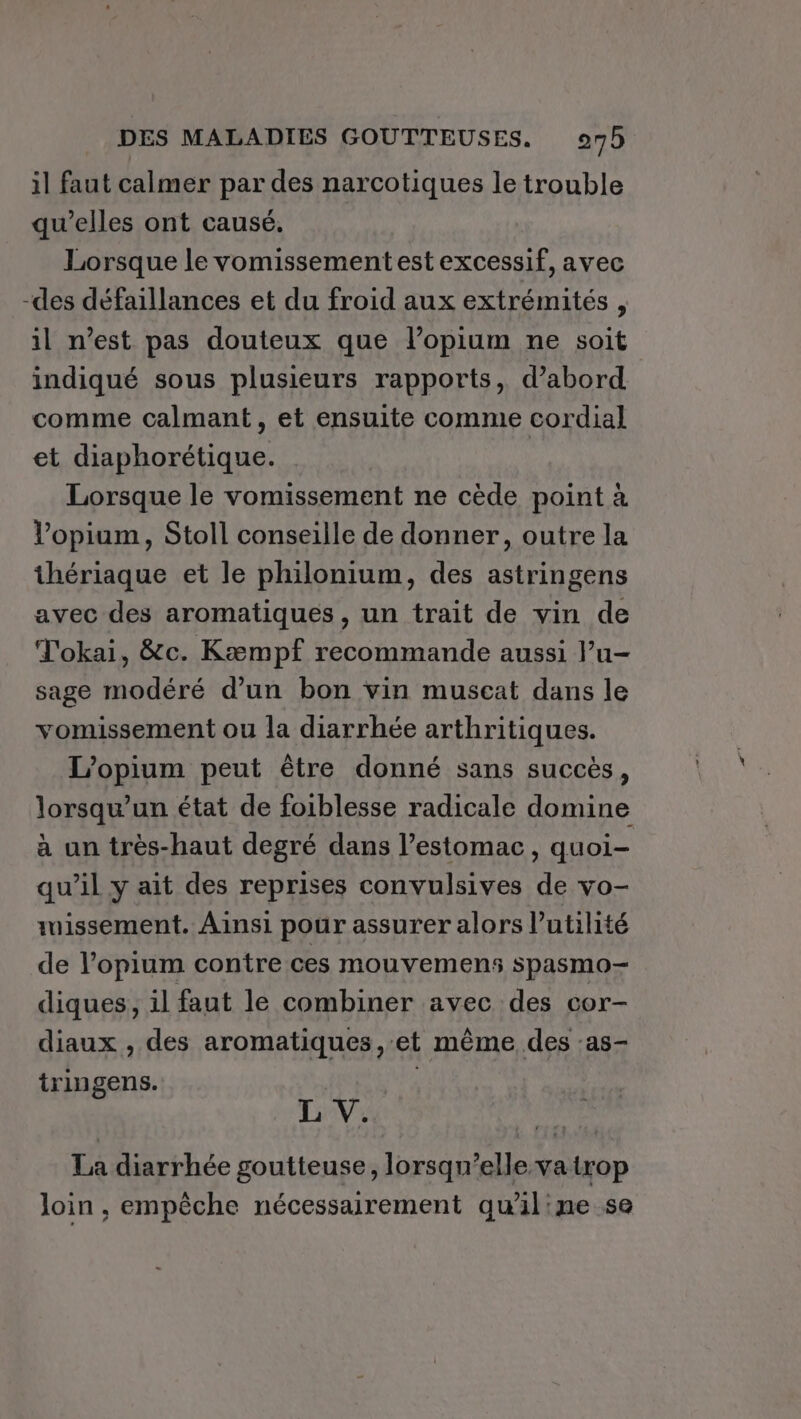 il faut calmer par des narcotiques le trouble qu'elles ont causé. Lorsque le vomissementest excessif, avec -des défaillances et du froid aux extrémités , il n’est pas douteux que l’opium ne soit indiqué sous plusieurs rapports, d’abord comme calmant, et ensuite comme cordial et diaphorétique. Lorsque le vomissement ne cède point à l’opium, Stoll conseille de donner, outre la thériaque et le philonium, des astringens avec des aromatiques, un trait de vin de Tokai, &amp;c. Kæmpf recommande aussi l’u- sage modéré d’un bon vin muscat dans le vomissement ou la diarrhée arthritiques. L’opium peut être donné sans succès, lorsqu'un état de foiblesse radicale domine à un très-haut degré dans l’estomac, quoi- qu’il y ait des reprises convulsives de vo- tuissement. Ainsi pour assurer alors l'utilité de l’opium contre ces mouvemens spasmo- diques, 1l faut le combiner avec des cor- diaux , des aromatiques, et même des :as- tringens. nov L V. La diarrhée goutteuse, lorsqu'elle va trop loin , empêche nécessarement quiline se