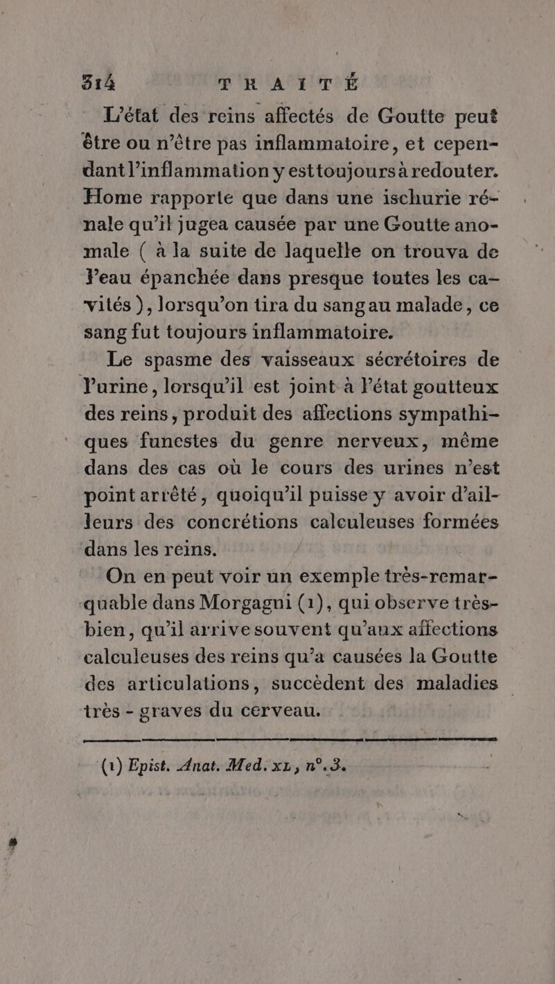 L'état des reins affectés de Goutte peut être ou n'être pas inflammatoire, et cepen- dant l’inflammation y esttoujours à redouter. Home rapporte que dans une ischurie ré- nale qu’il jugea causée par une Goutte ano- male ( à la suite de laquelle on trouva de Yeau épanchée dans presque toutes les ca- vités ), lorsqu'on tira du sangau malade, ce sang fut toujours inflammatoire. Le spasme des vaisseaux sécrétoires de Vurine, lorsqu'il est joint à Pétat goutteux des reins, produit des affections sympathi- ques funcstes du genre nerveux, même dans des cas où le cours des urines n’est point arrèté, quoiqu'il puisse y avoir d’ail- leurs des concrétions calculeuses formées dans les reins. On en peut voir un exemple très-remar- -quable dans Morgagni (1), qui observe très- bien, qu'il arrive souvent qu'aux aifections calculeuses des reins qu’a causées la Goutte des articulations, succèdent des maladies très - graves du cerveau. 0 Epist. Anat. Med. xz,n°.3