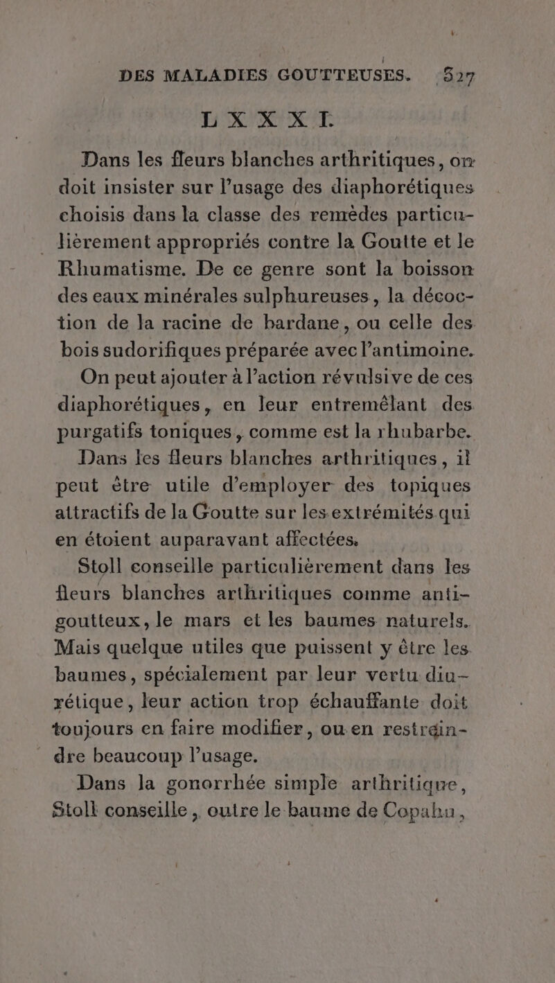 LXX XI. Dans les fleurs blanches arthritiques, o doit insister sur l'usage des diaphorétiques choisis dans la classe des remèdes particu- _ Jièrement appropriés contre la Goutte et le Rhumatisme. De ce genre sont la boisson des eaux minérales sulphureuses, la décoc- tion de la racine de bardane, ou celle des bois sudorifiques préparée avec l’antimoine. On peut ajouter à l’action révulsive de ces diaphorétiques, en leur entremélant des purgatifs toniques, comme est la rhubarbe. Dans les fleurs blanches arthritiques, il peut ètre utile d'employer des topiques attractifs de la Goutte sur les.extrémités qui en étoient auparavant affectées. Stoll conseille particulièrement dans les fleurs blanches arthritiques comme anti- goutteux, le mars et les baumes naturels. Mais quelque utiles que puissent y être les baumes, spécialement par leur vertu diu- rétique , leur action trop échauffante doit toujours en faire modifier, ou en restr&amp;n- dre beaucoup l'usage. Dans la gonorrhée simple arthritique, Stoll conseille , outre le baume de Copahu,