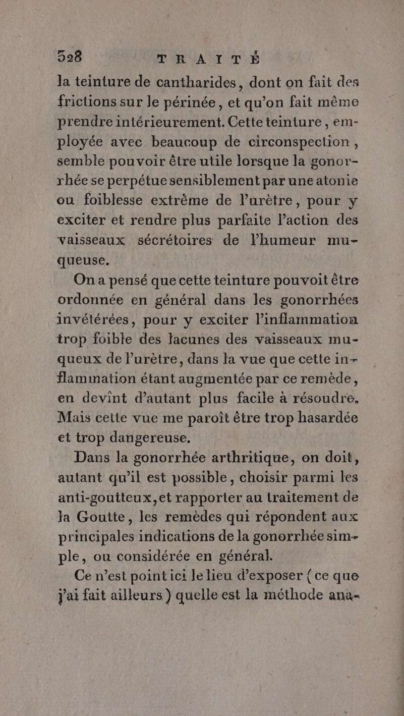 la teinture de cantharides, dont on fait des frictions sur le périnée, et qu’on fait même prendre intérieurement. Cette teinture , em- ployée avec beaucoup de circonspection, semble pouvoir être utile lorsque la gonor- rhée se perpétue sensiblement par une atonie ou foiblesse extrême de l’urètre, pour y exciter et rendre plus parfaite l’action des vaisseaux sécrétoires de lhumeur mu- queuse. On a pensé que cette teinture pouvoit être ordonnée en général dans les gonorrhées invétérées, pour y exciter l’inflammation trop foible des lacunes des vaisseaux mu- queux de Purètre, dans la vue que cette in- flammation étant augmentée par ce remède, en devint d'autant plus facile à résoudre, Mais cette vue me paroît être trop hasardée et trop dangereuse. Dans la gonorrhée arthritique, on doit, autant qu’il est possible, choisir parmi les anti-goutteux,et rapporter au traitement de Ja Goutte, les remèdes qui répondent aux principales indications de la gonorrhée sim-- ple, ou considérée en général. Ce n’est point ici le lieu d'exposer { ce que j'ai fait ailleurs ) quelle est la méthode ana-