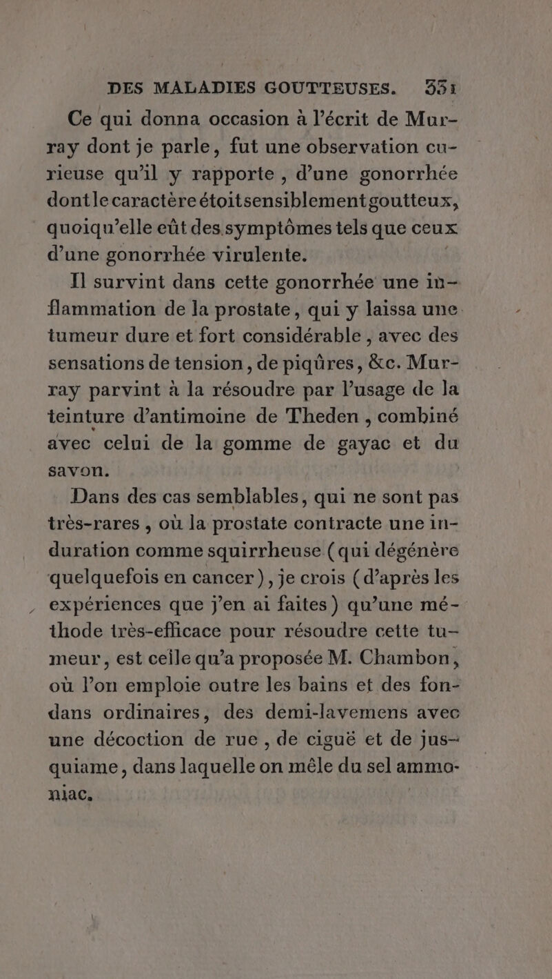 Ce qui donna occasion à l’écrit de Mur- ray dont je parle, fut une observation cu- rieuse qu'il y rapporte , d’une gonorrhée dontlecaractèreétoitsensiblementgoutteux, quoiqu'elle eût des symptômes tels que ceux d’une gonorrhée virulente. Il survint dans cette gonorrhée une in- flammation de la prostate, qui y laissa une tumeur dure et fort considérable , avec des sensations de tension, de piqüres, &amp;c. Mur- ray parvint à la résoudre par l’usage de Ja teinture d’antimoine de Theden , combiné avec celui de la gomme de gayac et du savon. Dans des cas semblables, qui ne sont pas très-rares , où la prostate contracte une in- duration comme squirrheuse (qui dégénère quelquefois en cancer), je crois (d’après les expériences que j'en ai faites) qu’une mé- thode irès-efficace pour résoudre cette tu- meur, est ceile qu'a proposée M. Chambon, où l’on emploie outre les bains et des fon- dans ordinaires, des demi-lavemens avec une décoction de rue , de ciguë et de jus- quiame , dans laquelle on mêle du sel ammo- niac.