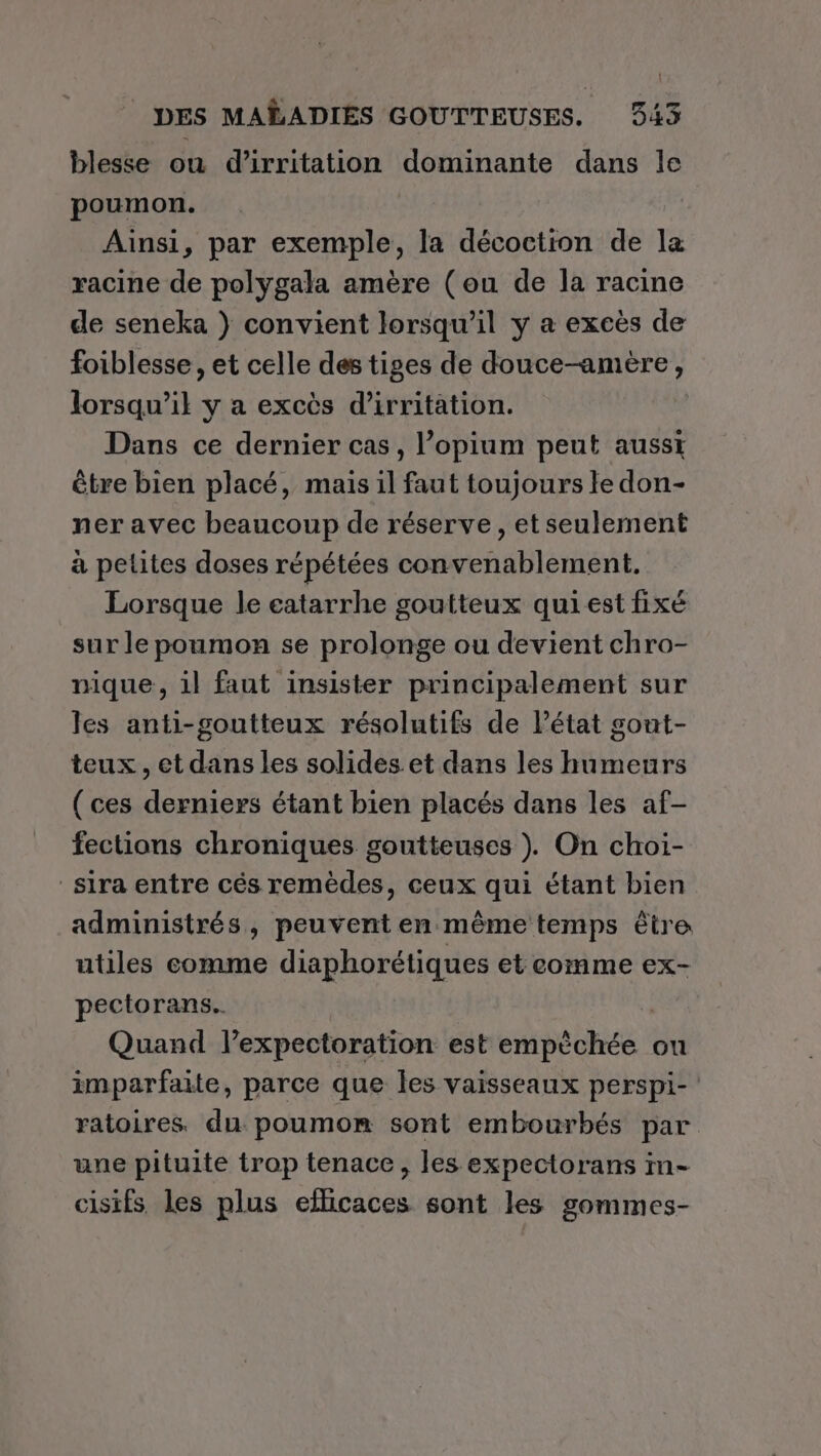 blesse où d’irritation dominante dans le poumon. Ainsi, par exemple, la décoction de la racine de polygala amère (ou de la racine de seneka } convient lorsqu'il y a excès de foiblesse , et celle des tiges de douce-amère, lorsqu'il y a excès d’irritation. Dans ce dernier cas, l’opium peut aussi être bien placé, mais il faut toujours le don- ner avec beaucoup de réserve, etseulement à petites doses répétées convenablement. Lorsque le eatarrhe goutteux qui est fixé sur le poumon se prolonge ou devient chro- nique, il faut insister principalement sur les anti-goutteux résolutifs de l’état gont- teux, et dans les solides.et dans les humeurs (ces derniers étant bien placés dans les af- fections chroniques goutteuses ). On choi- sira entre cés remèdes, ceux qui étant bien administrés, peuvent en même temps être utiles comme diaphorétiques et comme ex- pectorans.. | Quand l’expectoration est empèchée ou imparfaite, parce que les vaisseaux perspi- ratoires. du: poumon sont embourbés par une pituite trop tenace, les expectorans in- cisifs les plus efficaces sont les gommes-