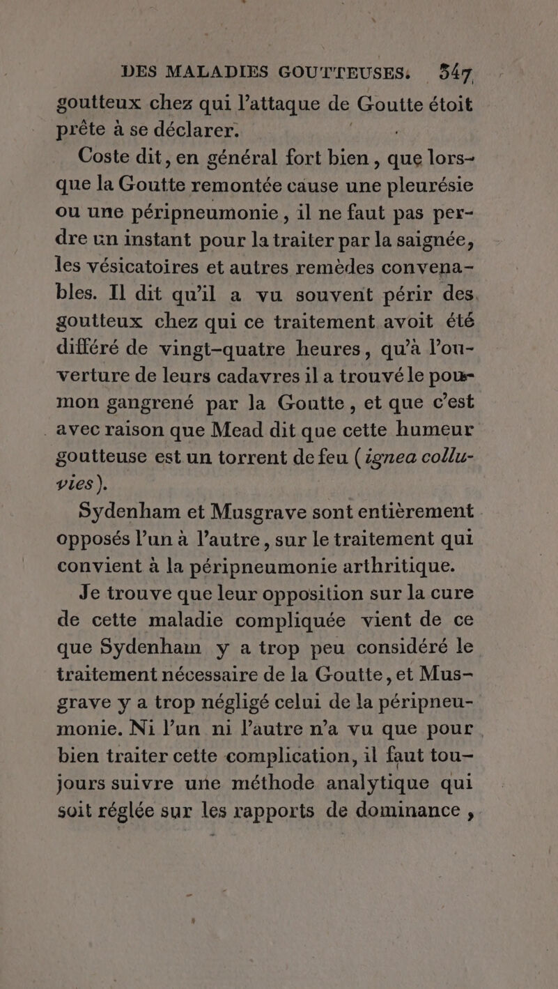 goutteux chez qui l’attaque de Goutte étoit prête à se déclarer: Coste dit, en général fort bien, que lors- que la Goutte remontée cause une pleurésie ou une péripneumonie , il ne faut pas per- dre un instant pour la traiter par la saignée, les vésicatoires et autres remèdes convena- bles. IL dit qu'il a vu souvent périr des. goutteux chez qui ce traitement avoit été différé de vingt-quatre heures, qu’à lou- verture de leurs cadavres il a trouvé le pou- mon gangrené par la Goutte, et que c’est avec raison que Mead dit que cette humeur goutteuse est un torrent de feu (ignea collu- vies ),. Sydenham et Musgrave sont entièrement opposés l’un à l’autre, sur le traitement qui convient à la péripneumonie arthritique. Je trouve que leur opposition sur la cure de cette maladie compliquée vient de ce que Sydenham y a trop peu considéré le traitement nécessaire de la Goutte ,et Mus- grave y a trop négligé celui de la péripneu- monie. Ni l’un ni l’autre n’a vu que pour bien traiter cette complication, il faut tou- jours suivre une méthode analytique qui soit réglée sur les rapports de dominance ,