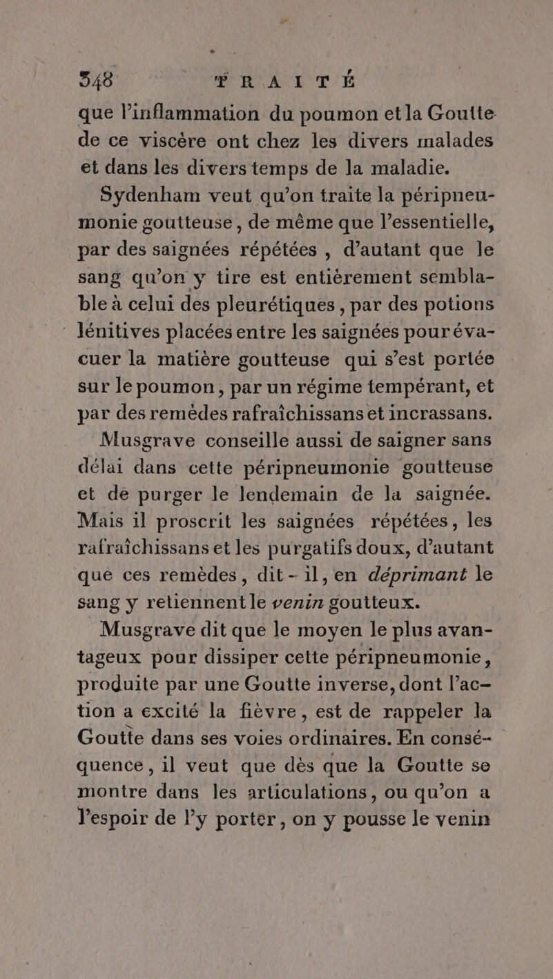 DU RAITÉ que l’inflammation du poumon et la Goutte de ce viscère ont chez les divers malades et dans les divers temps de la maladie. Sydenham veut qu’on traite la péripneu- monie goutteuse, de même que l’essentielle, par des saignées répétées , d'autant que le sang qu'on yÿ tire est entièrement sembla- ble à celui des pleurétiques , par des potions Jénitives placées entre les saignées pouréva- cuer la matière goutteuse qui s’est portée sur le poumon, par un régime tempérant, et par des remèdes rafraïchissans et incrassans. Musgrave conseille aussi de saigner sans délai dans cette péripneumonie goutteuse et dé purger le lendemain de la saignée. Mais il proscrit les saignées répétées, les rafraïchissans et les purgatifs doux, d'autant que ces remèdes, dit-il,en déprimant le sang y retiennent le venin goutteux. _Musgrave dit que le moyen le plus avan- tageux pour dissiper celte péripneumonie, produite par une Goutte inverse, dont l’ac- tion a excité la fièvre, est de rappeler la Goutte dans ses voies ordinaires. En consé- quence , il veut que dès que la Goutte se montre dans les articulations, ou qu’on a l'espoir de ly porter, on y pousse le venin