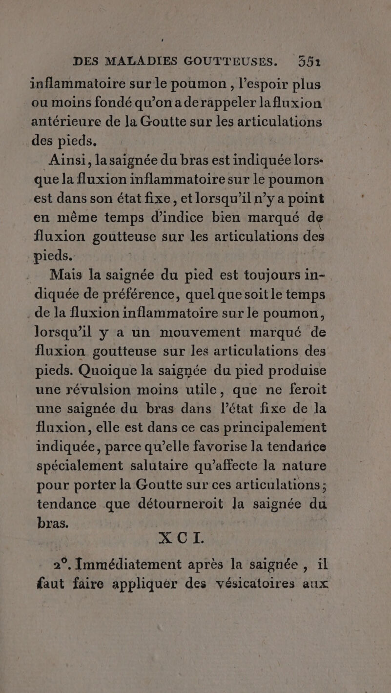 ’ DES MALADIES GOUTTEUSES. 352 inflammatoire sur le poumon , l'espoir plus ou moins fondé qu’on a derappeler lafluxion antérieure de Ja Goutte sur les articulations des pieds. | Ainsi, la saignée du bras est indiquée lors- que la fluxion inflammatoire sur le poumon est dans son état fixe, et lorsqu'il n’y a point . en même temps d'indice bien marqué de fluxion goutteuse sur les articulations des pieds. Mais la saignée du pied est toujours in- diquée de préférence, quel que soit le temps de la fluxion inflammatoire sur le poumon, lorsqu’il y a un mouvement marqué de fluxion goutteuse sur les articulations des pieds. Quoique la saignée du pied produise une révulsion moins utile, que ne feroit une saignée du bras dans l’état fixe de la fluxion, elle est dans ce cas principalement indiquée, parce qu’elle favorise la tendance spécialement salutaire qu’affecte la nature pour porter la Goutte sur ces articulations ; tendance que détourneroit la saignée du bras. X CI. 2°, Immédiatement après la saignée , il faut faire appliquer des vésicatoires aux