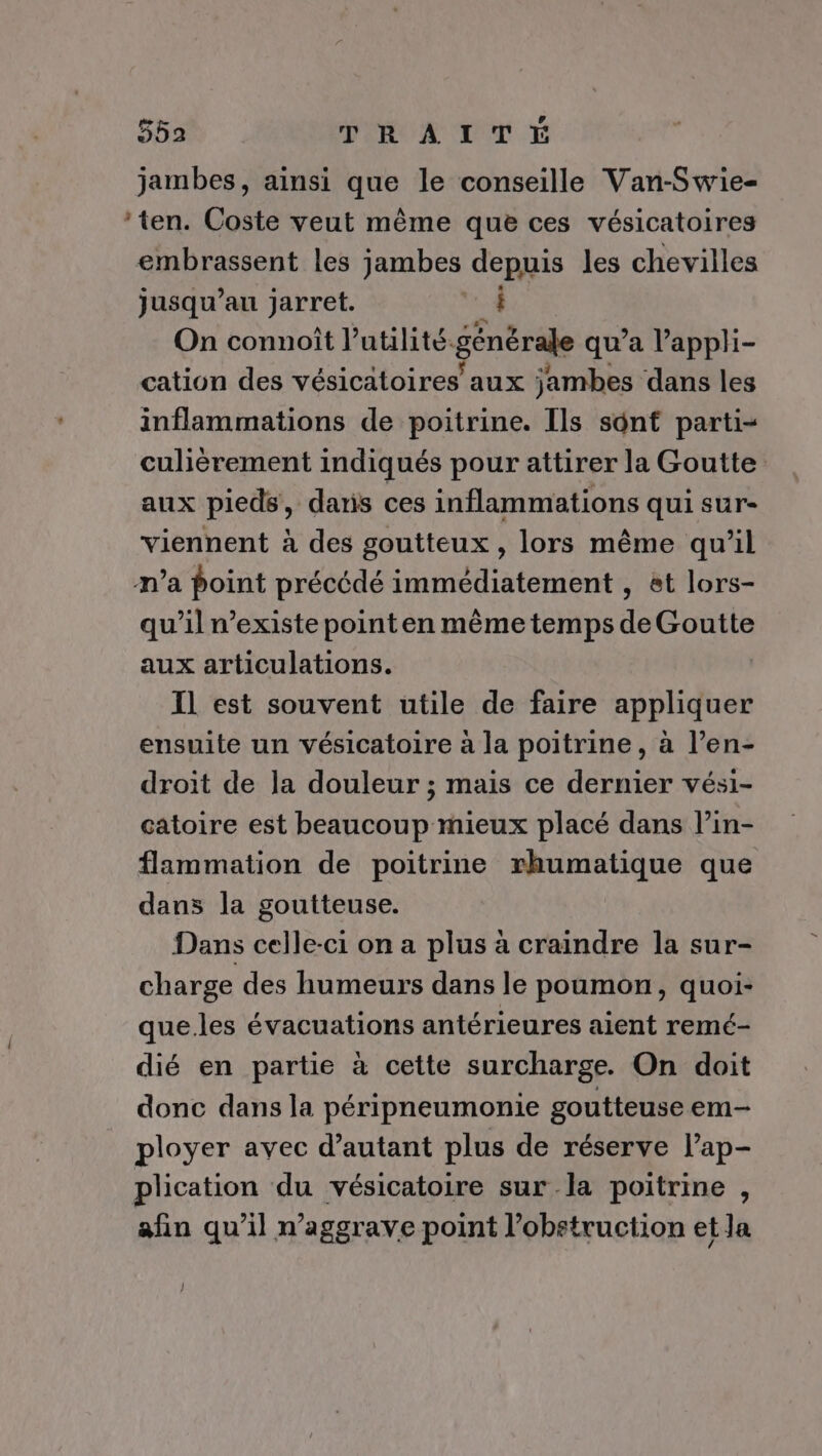 jambes, ainsi que le conseille Van-Swie- ‘ten. Coste veut même que ces vésicatoires embrassent les jambes depuis les chevilles jusqu’au jarret. 4 On connoît l’utilité.générale qu'a l'appli- cation des vésicatoires aux jambes dans les inflammations de poitrine. Ils sont parti- culièrement indiqués pour attirer la Goutte aux pieds, daris ces inflammations qui sur- viennent à des goutteux , lors même qu’il n’a point précédé immédiatement , et lors- qu’il existe point en même temps de Goutte aux articulations. Il est souvent utile de faire xpalidies ensuite un vésicatoire à la poitrine, à l’en- droit de la douleur ; mais ce dernier vési- catoire est beaucoup mieux placé dans l’in- flammation de poitrine rhumatique que dans la goutteuse. Dans celle-ci on a plus à craindre la sur- charge des humeurs dans le poumon, quoi- que.les évacuations antérieures aient remé- dié en partie à cette surcharge. On doit donc dans la péripneumonie goutteuse em- ployer avec d’autant plus de réserve l’ap- plication du vésicatoire sur la poitrine , afin qu’il n’aggrave point l’obstruction et la