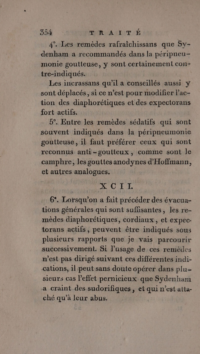 4. Les remèdes rafraîchissans que Sy- denham a recommandés dans la péripneu- monie goutteuse, y sont certainement con- tre-indiqués. | Les incrassans qu'il a conseillés aussi y sont déplacés, si ce n’est pour modifier l’ac- tion des diaphorétiques et des expectorans fort actifs. | b°. Entre les remèdes sédatifs qui sont souvent indiqués dans la péripneumonie goutteuse , il faut préférer ceux qui sont reconnus anti-goutteux, comme sont le camphre, les gouttes anodynes d'Hoffmann, et autres analogues. ACÉL 6°. Lorsqu'on a fait précéder des évacua- tions générales qui sont suflisantes, les re- mèêdes diaphorétiques, cordiaux, et expec- torans actifs, peuvent être indiqués sous plusieurs rapports que je vais parcourir successivement. Si l’usage de ces remèdes n’est pas dirigé suivant ces différentes indi- cations, il peut sans doute opérer dans plu- sieurs cas l’effet pernicieux que Sydenham a craint des sudorifiques, et qui n’est atta- ché qu’à leur abus.