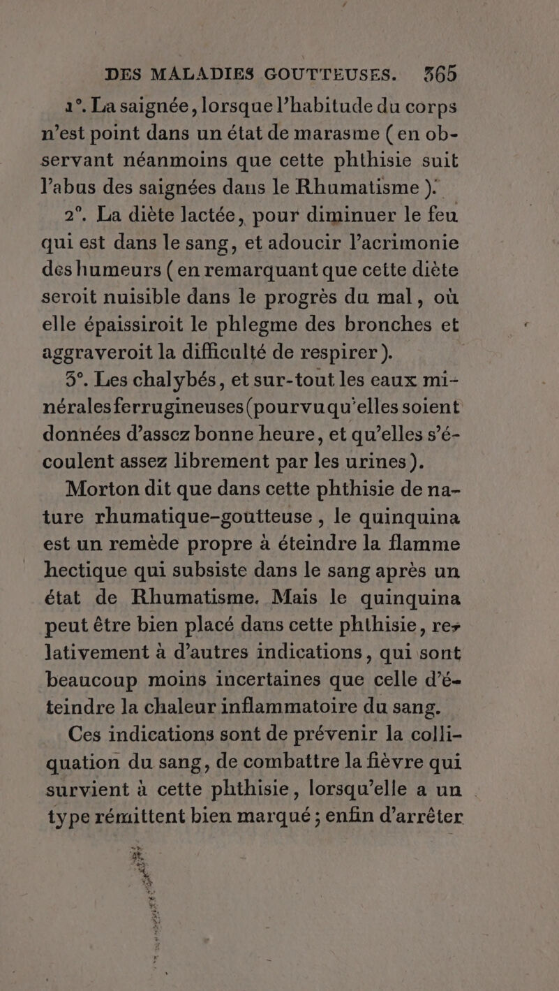 1°. La saignée, lorsque l’habitude du corps n’est point dans un état de marasme (en ob- servant néanmoins que cette phthisie suit l’abus des saignées dans le Rhumatisme ). 2°. La diète lactée, pour diminuer le feu qui est dans le sang, et adoucir l’acrimonie des humeurs ( en remarquant que cette diète seroit nuisible dans le progrès du mal, où elle épaissiroit le phlegme des bronches et aggraveroit la difficulté de respirer ). 3°. Les chalybés, et sur-tout les eaux mi- néralesferrugineuses(pourvuqu'elles soient données d’assez bonne heure, et qu’elles s’é- coulent assez librement par les urines). Morton dit que dans cette phthisie de na- ture rhumatique-goutteuse , le quinquina est un remède propre à éteindre la flamme hectique qui subsiste dans le sang après un état de Rhumatisme. Mais le quinquina peut être bien placé dans cette phthisie, res lativement à d’autres indications, qui sont beaucoup moins incertaines que celle d’é- teindre la chaleur inflammatoire du sang. Ces indications sont de prévenir la colli- quation du sang, de combattre la fièvre qui survient à cette phthisie, lorsqu'elle a un type rémittent bien marqué ; enfin d'arrêter EDS À 13 2e Fr