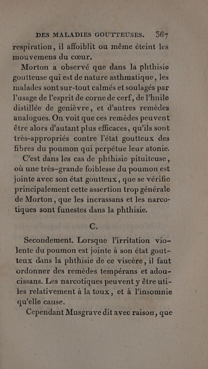 respiration, il affoiblit où même éteint les mouvemens du cœur. Morton a observé que dans la phthisie goutteuse qui est de nature asthmatique, les malades sont sur-tout calmés et soulagés par l'usage de l’esprit de corne de cerf, de l’huile distillée de genièvre, et d’autres remèdes analogues. On voit que ces remèdes peuvent être alors d'autant plus efficaces, qu’ils sont très-appropriés contre l’état goutteux des fibres du poumon qui perpétue leur atonie. C’est dans les cas de phthisie pituiteuse, où une très-grande foiblesse du poumon est jointe avec son état goutteux, que se vérific principalement cette assertion trop générale de Morton , que les incrassans et les narco- tiques sont funestes dans la phthisie. C. Secondement. Lorsque l’irritation vio- lente du poumon est jointe à son état gout- teux dans la phthisie de ce viscère, il faut ordonner des remèdes tempérans et adou- cissans. Les narcotiques peuvent y être uti- les relativement à la toux, et à l’insomnie qu’elle cause. | Cependant Musgrave dit avec raison, que