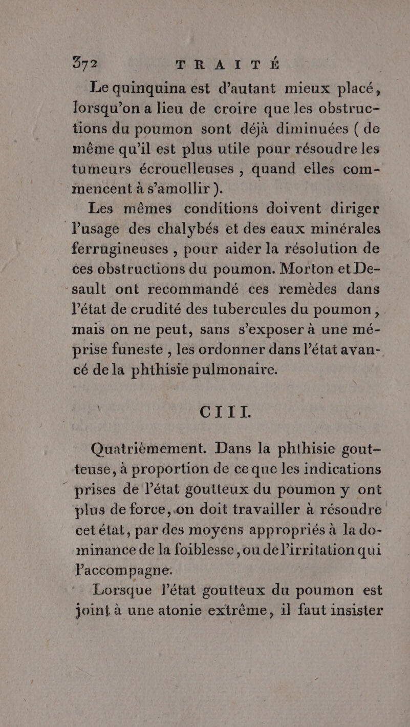 Le quinquina est d'autant mieux placé, Jorsqu’on a lieu de croire que les obstruc- tions du poumon sont déjà diminuées ( de même qu’il est plus utile pour résoudre les tumeurs écrouélleuses , quand elles com- mencent à s’amollir ). | Les mêmes conditions doivent diriger l'usage des chalybés et des eaux minérales ferrugineuses , pour aider la résolution de ces obstructions du poumon. Morton et De- -sault ont recommandé ces remèdes dans l’état de crudité des tubercules du poumon, mais on ne peut, sans s’exposer à une mé- prise funeste , les ordonner dans l’état avan- cé de la phthisie pulmonaire. CIITI. Quatrièmement. Dans la phthisie gout- teuse, à proportion de ce que les indications prises de l’état goutteux du poumon y ont plus de force, .on doit travailler à résoudre cet état, par des moyéns appropriés à la do- minance de la foiblesse, ou de Er qui Paccompagne. Lorsque l’état goutteux du poumon est joint à une atonie extrême, il faut insister