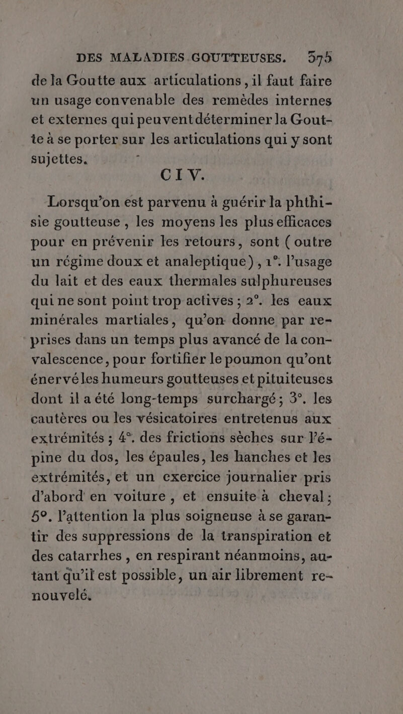 de la Goutte aux articulations, il faut faire un usage convenable des remèdes internes et externes qui peuvent déterminer la Gout- te à se porter sur les articulations qui y sont sujettes. Î CI V. Lorsqu'on est parvenu à guérir la phthi- sie goutteuse , les moyens les plus efficaces pour en prévenir les retours, sont (outre un régime doux et analeptique) , 1°. l’usage du lait et des eaux thermales sulphureuses qui ne sont point trop actives ; 2°. les eaux minérales martiales, qu’on: donne par re- prises dans un temps plus avancé de la con- valescence, pour fortifier le poumon qu'ont énervéles humeurs goutteuses et pituiteuses dont ila été long-temps surchargé; 3°. les cautères ou les vésicatoires entretenus aux extrémités ; 4°, des frictions sèches sur l’é- pine du dos, les épaules, les hanches et les extrémités, et un exercice journalier pris d’abord en voiture , et ensuite à cheval; 5°, l'attention la plus soigneuse à se garan- tir des suppressions de la transpiration et des catarrhes , en respirant néanmoins, au- tant qu’il est possible, un air librement re- nouvelé.