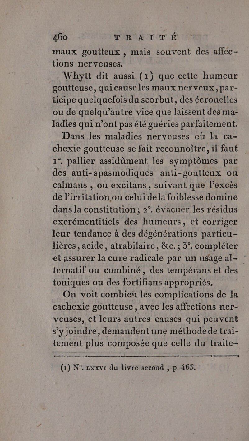 maux goutteux , mais souvent des aflec- tions nerveuses. | | Whytt dit aussi (1) que cette humeur goutteuse, qui cause les maux nerveux, par- ticipe quelquefois du scorbut, des écrouelles ou de quelqu’autre vice que laissent des ma- ladies qui n’ont pas été guéries parfaitement. Dans les maladies nerveuses où la ca- chexie goutteuse se fait reconnoître, il faut 1° pallier assidûment les symptômes par des anti-spasmodiques anti-soutiteux ou calmans , ou excitans, suivant que l’excès de l’irritation ou celui dela foiblesse domine dans la constitution; 2°. évacuer les résidus excrémentitiels des humeurs, et corriger leur tendance à des dégénérations particu- lières , acide, atrabilaire, &amp;c. ; 3°. compléter et assurer la cure radicale par un usage al- ternatif ou combiné, des tempérans et des toniques ou des fortifians appropriés. On voit combien les complications de la cachexie goutteuse , avec les affections ner- veuses, et leurs autres causes qui peuvent s’yjoindre, demandent une méthode de trai- tement plus composée que celle du traite-