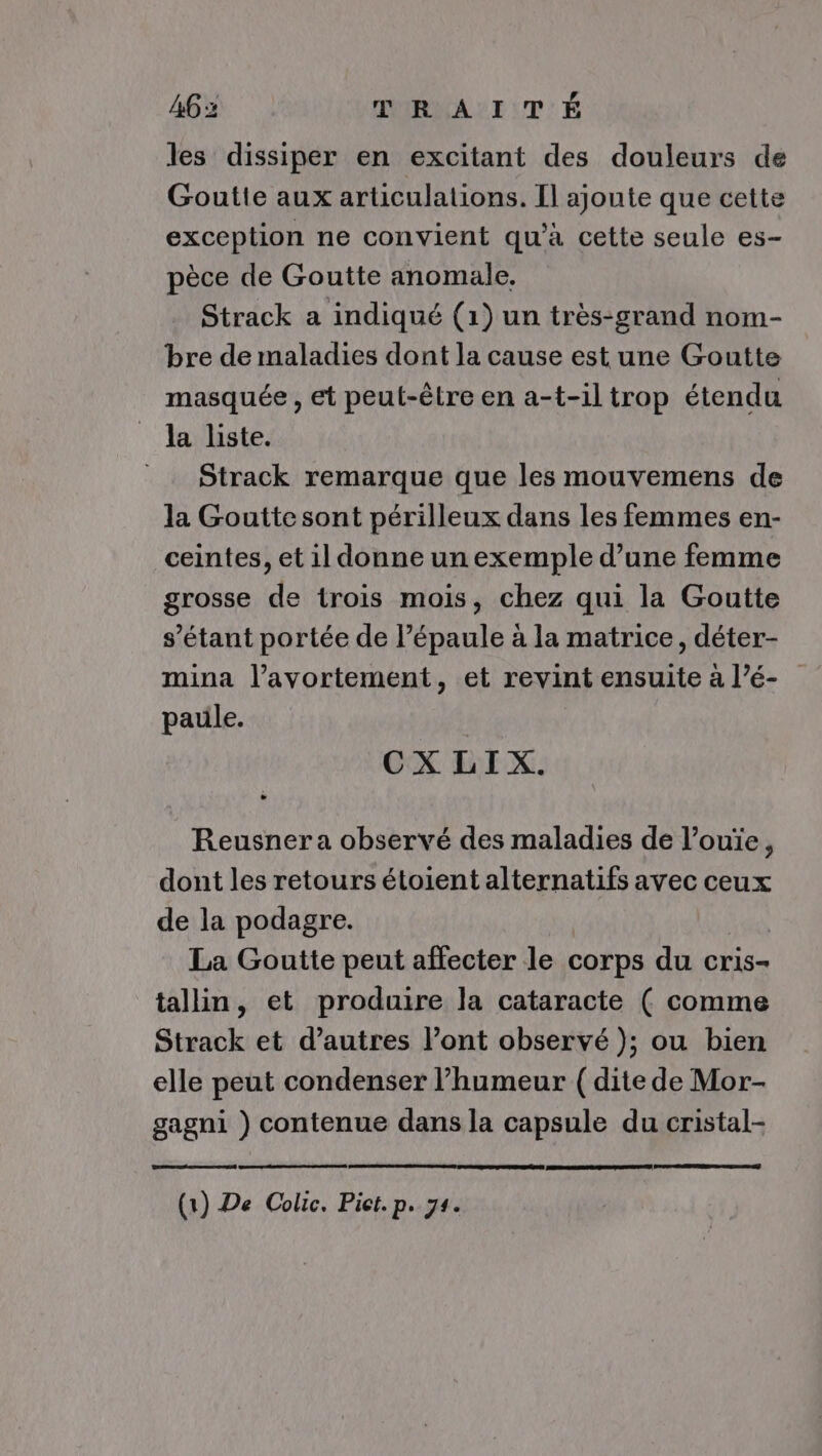 , les dissiper en excitant des douleurs de Goutte aux articulations. Il ajoute que cette exception ne convient qu'à cette seule es- pèce de Goutte anomale. Strack a indiqué (1) un très-grand nom- bre de maladies dont la cause est une Goutte masquée , et peut-être en a-t-iltrop étendu la liste. Strack remarque que les mouvemens de la Goutte sont périlleux dans les femmes en- ceintes, et il donne un exemple d’une femme grosse de trois mois, chez qui la Goutte s'étant portée de l’épaule à la matrice, déter- mina l’avortement, et revint pe a l’é- pauüle. CX LI X. Reusner a observé des maladies de l’ouïe, dont les retours étoient alternatifs avec ceux de la podagre. La Goutte peut affecter le corps du cris- tallin, et produire la cataracte ( comme Strack et d’autres l’ont observé ); ou bien elle peut condenser l'humeur ( dite de Mor- gagni ) contenue dans la capsule du cristal- (1) De Colic. Piet. p. 74.