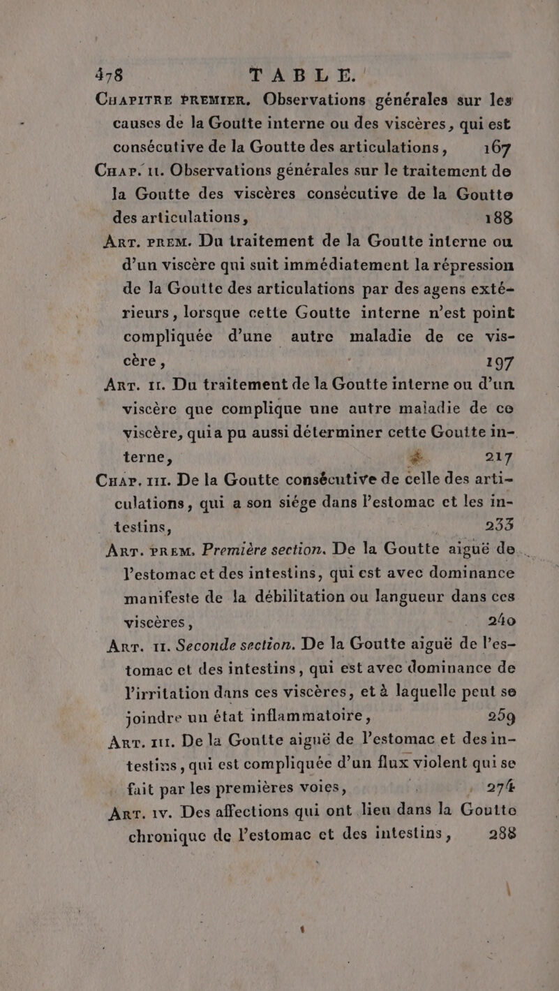 CuAPiTRE PREMIER, Observations générales sur les causes de la Goutte interne ou des viscères, qui est consécutive de la Goutte des articulations, 167 Car. 11. Observations générales sur le traitement de la Goutte des viscères consécutive de la Goutte des articulations, 188 ART. PREM. Du traitement de la Goutte interne ou d’un viscère qui suit immédiatement la répression de la Goutte des articulations par des agens exté- rieurs , lorsque cette Goutte interne n’est point compliquée d’une autre maladie de ce vis- cère, 197 Arr. 11. Du traitement de la Goutte interne ou d’un viscère que complique une autre maladie de ce viscère, quia pu aussi déterminer cette Goutte in-. terne, # 217 Cuar. z1r. De la Goutte consécutive de celle des arti- culations, qui a son siége dans estomac ct les in- testins, 233 ART. PREM, Première section. De la Goutte aiguë de. l'estomac et des intestins, qui est avec dominance manifeste de la débilitation ou langueur dans ces viscères, .. 240 Anr. 11. Seconde section. De la Goutte aiguë de l’es- tomac et des intestins, qui est avec dominance de l'irritation dans ces viscères, et à laquelle peut se joindre un état inflammatoire, 259 Arr. 111. De la Goutte aiguë de lestomac et des in- testins, qui est compliquée d’un flux violent qui se fait par les premières voies, | , 274 Arr. 1v. Des affections qui ont lieu dans la Goutte chronique de l'estomac et des intestins, 288