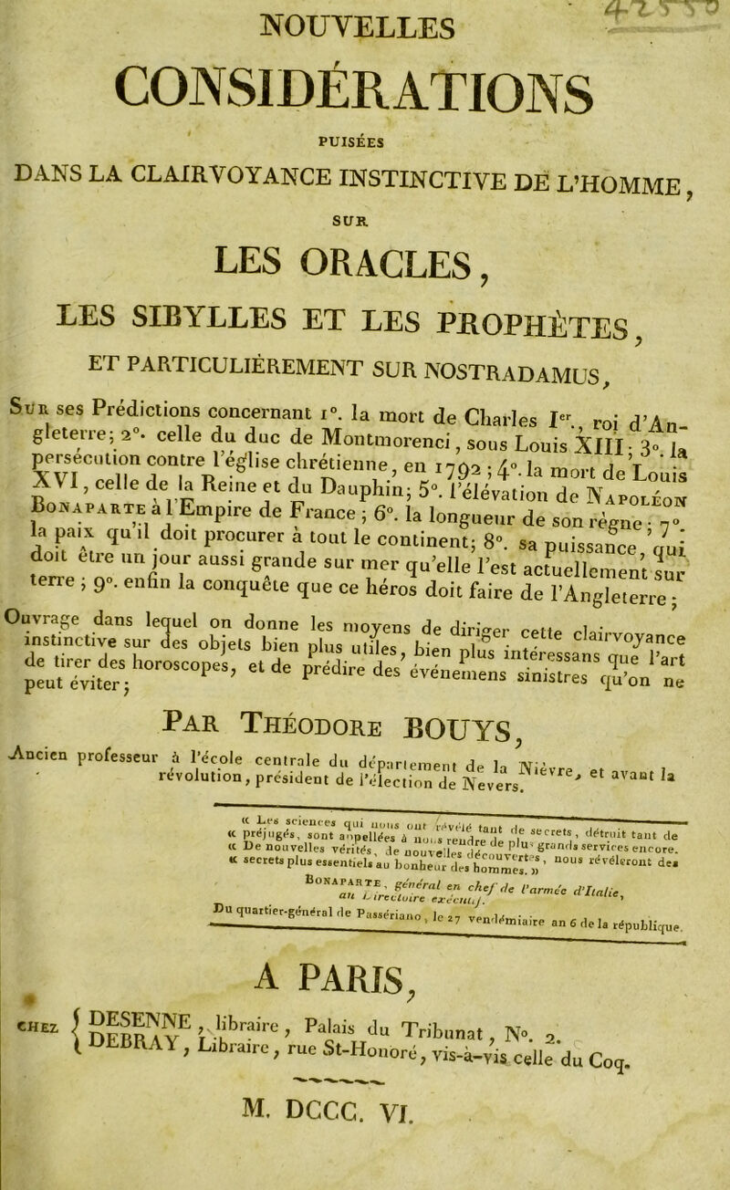 NOUVELLES 4-7. v CONSIDÉRATIONS PUISEES DANS LA CLAIRVOYANCE INSTINCTIVE DE L’HOMME, SUR LES ORACLES, LES SIBYLLES ET LES PROPHÈTES ET PARTICULIÈREMENT SUR NOSTRADAMUS, Sur ses Prédictions concernant x<\ la mort de Charles I-, roi d’An- g eterre; 2°. celle du duc de Montmorenci, sous Louis XIII 3» U persécution contre 1 enlise chrétienne en 1702 • 4° h mon T • XVI, celle de la Reine et du Dauphin, Bonaparte a l Empire de France ; 6°. la longueur de son règne • 7“ la paix qu il doit procurer a tout le continent; 8°. sa puissance ’aui doit etre un jour aussi grande sur mer qu’elle l’est actuellement sur terre , 9». enfin la conquête que ce héros doit faire de l’Angleterre ; Par Théodore BOUYS Ancien professeur à l’école centrale du département de la Nièvre « révolution, president de l’élection de Nevers ' 3VaBt h « préjuges, sont anpelïtoV’nui «rendre d* ^ Secrets’ cl^truit tant de « De nouvelles veritds de nouvelles d f de P U' 8™“H««ervieesencore. « secrets plus eseentiels'au bonheur des hommes^)) ' U°US d~ Pu duattiecgdn^l de , le „ venddmiaire an 6 de „ A PARIS, CHE2 I DEBr'a VE ’, Kbr,1'; ’ P'j,aii d Tribunat, N”. 2 t DEBRAY, Libraire, rue St-Houoré, vis-à-vis celle du Co<j.