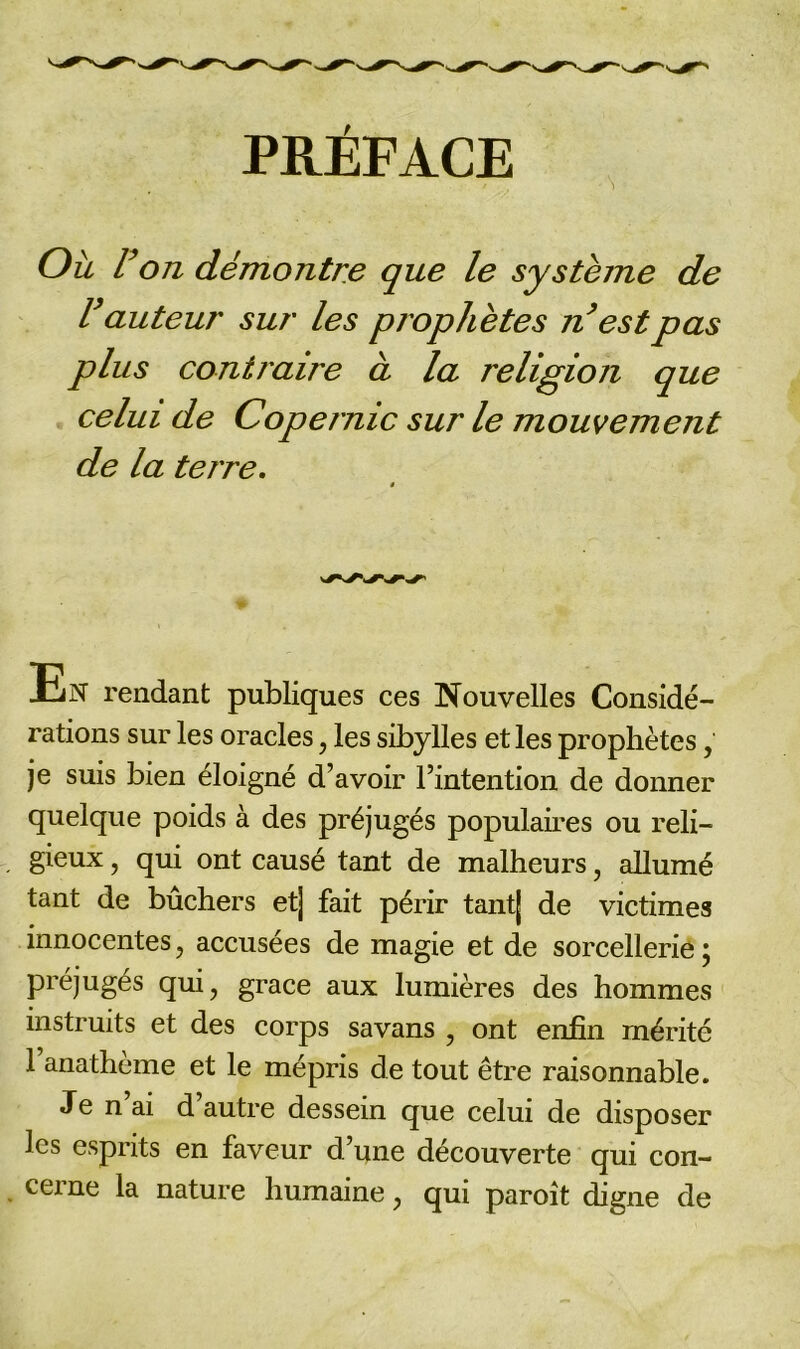 PRÉFACE Ou r on démontre que le système de U auteur sur les prophètes n’est pas plus contraire à la religion que celui de Copernic sur le mouvement de la terre. JLjN rendant publiques ces Nouvelles Considé- rations sur les oracles, les sibylles et les prophètes, je suis bien éloigné d’avoir l’intention de donner quelque poids à des préjugés populaires ou reli- gieux , qui ont causé tant de malheurs, allumé tant de bûchers et] fait périr tant] de victimes innocentes, accusées de magie et de sorcellerie ; préjugés qui, grâce aux lumières des hommes instruits et des corps savans , ont enfin mérité l’anathème et le mépris de tout être raisonnable. Je n ai d autre dessein que celui de disposer les esprits en faveur d’une découverte qui con- cerne la nature humaine, qui paroît digne de