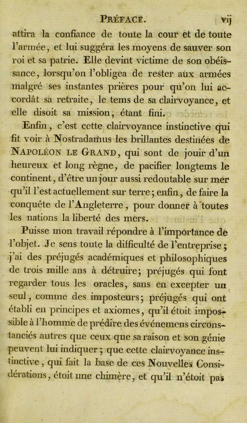 attira la confiance de toute la cour et de toute l’armée, et lui suggéra les moyens de sauver son roi et sa patrie. Elle devint victime de son obéis- sance, lorsqu’on l’obligea de rester aux armées malgré ses instantes prières pour qu’on lui ac- cordât sa retraite, le tems de sa clairvoyance, et elle disoit sa mission, étant fini. Enfin, c’est cette clairvoyance instinctive qui fit voir à Nostradamus les brillantes destinées de Napoléon le Grand, qui sont de jouir d’un heureux et long règne, de pacifier longtems le continent, d’être un jour aussi redoutable sur mer qu’il l'est actuellement sur terre; enfin, défaire la conquête de l’Angleterre, pour donner à toutes les nations la liberté des mers. Puisse mon travail répondre à l’importance de l’objet. Je sens toute la difficulté de l’entreprise ; j’ai des préjugés académiques et philosophiques de trois mille ans à détruire; préjugés qui font regarder tous les oracles, sans en excepter un seul, comme des imposteurs; préjugés qui ont établi en principes et axiomes, qu’il étoit impos- sible a l’homme de prédire des événemens circons- tanciés autres que ceux que sa raison et son génie peuvent lui indiquer ; que cette clairvoyance ins- tinctive , qui fait la base de ces Nouvelles Consi- dérations, étoit une chimère, et qu’il n’étoit pas