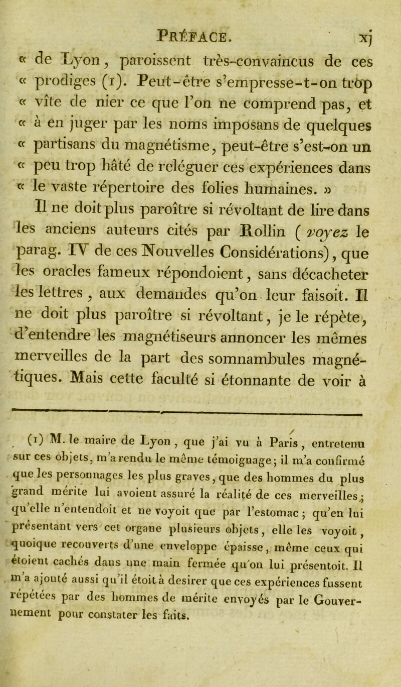 cc de Lyon, paroissent très-convaincus de ces « prodiges (i). Peut-être s’empresse-t-on trôp « vite de nier ce que Ton ne comprend pas, et « à en juger par les noms imposans de quelques ce partisans du magnétisme, peut-être s’est-on un ce peu trop hâté de reléguer ces expériences dans « le vaste répertoire des folies humaines. » Il ne doit plus paroître si révoltant de lire dans les anciens auteurs cités par Hollin ( voyez le parag. IY de ces Nouvelles Considérations), que les oracles fameux répondoient, sans décacheter les lettres , aux demandes qu’on leur faisoit. Il ne doit plus paroître si révoltant, je le répète, cl entendre les magnétiseurs annoncer les mêmes merveilles de la part des somnambules magné- tiques. Mais cette faculté si étonnante de voir à (i) M. le maire de Lyon , que j’ai vu à Paris , entretenu sur ces objets, m a rendu le meme témoignage; il m’a confirmé que les personnages les plus graves, que des hommes du plus giand mérité lui avoient assuré la réalité de ces merveilles,; qu elle n entendoit et ne voyoit que par l’estomac ; qu’en lui présentant vers cet organe plusieurs objets, elle les voyoit, quoique recouverts dune enveloppe épaisse, même ceux qui étoient cachés dans une main fermée qu'on lui présentoir II m a ajouté aussi qu’il étoità desirer que ces expériences fussent repétées par des hommes de mérite envoyés par le Gouver- nement pour constater les faits.