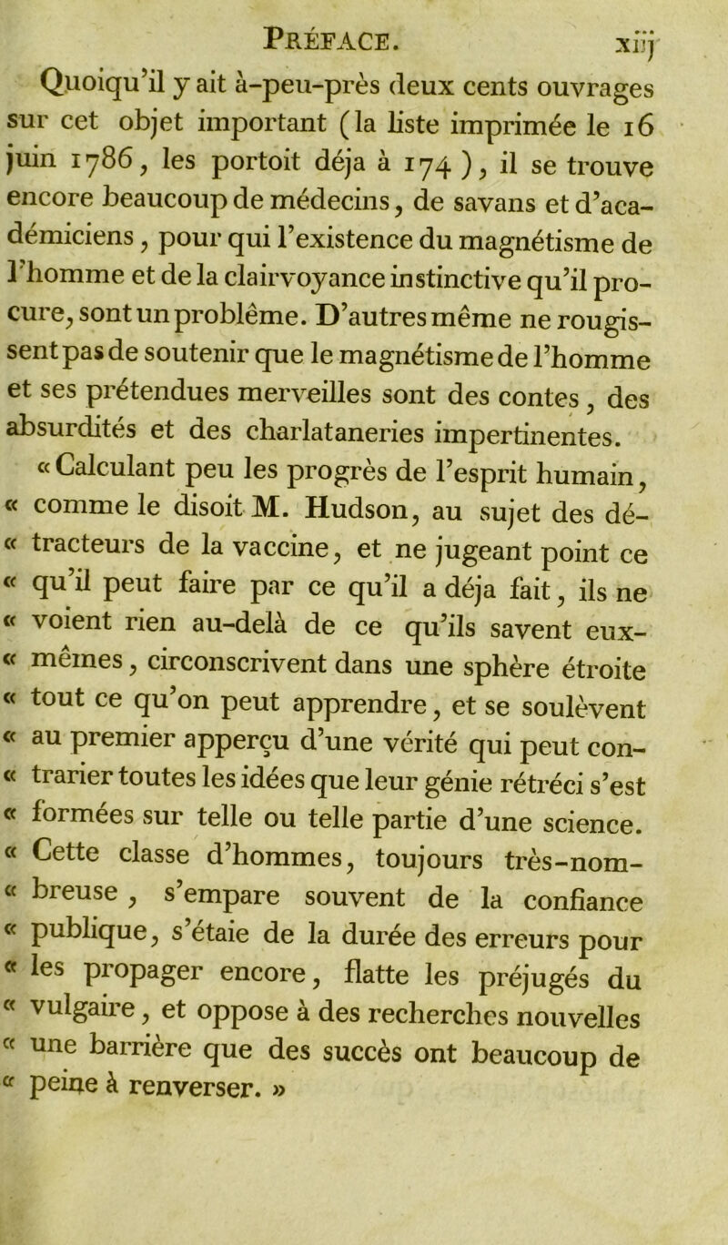 Quoiqu’il y ait à-peu-près deux cents ouvrages sur cet objet important (la liste imprimée le 16 juin 1786, les portoit déjà à 174 ), il se trouve encore beaucoup de médecins, de savans et d’aca- démiciens , pour qui l’existence du magnétisme de l'homme et de la clairvoyance instinctive qu’il pro- cure, sont un problème. D’autres même ne rougis- sent pas de soutenir que le magnétisme de l’homme et ses prétendues merveilles sont des contes, des absurdités et des charlataneries impertinentes. «Calculant peu les progrès de l’esprit humain, « comme le dis oit M. Hudson, au sujet des dé- « tracteurs de la vaccine, et ne jugeant point ce « qu’il peut faire par ce qu’il a déjà fait, ils ne et voient rien au-delà de ce qu’ils savent eux- « mêmes, circonscrivent dans une sphère étroite c< tout ce qu’on peut apprendre, et se soulèvent « au premier apperçu d’une vérité qui peut con- « trarier toutes les idées que leur génie rétréci s’est <f formées sur telle ou telle partie d’une science. « Cette classe d’hommes, toujours très-nom- « br eu se , s empare souvent de la confiance « publique, s étaie de la durée des erreurs pour « les propager encore, flatte les préjugés du « vulgaire, et oppose à des recherches nouvelles « une barrière que des succès ont beaucoup de « peine à renverser. »