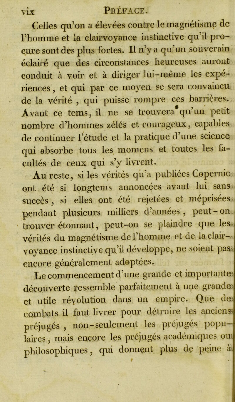 Celles qu’on a élevées contre le magnétisme de l’homme et la clairvoyance instinctive qu’il pro- cure sont des plus fortes. Il n’y a qu’un souverain éclairé que des circonstances heureuses auront conduit à voir et à diriger lui-même les expé- riences , et qui par ce moyen se sera convaincu de la vérité , qui puisse rompre ces barrières. Avant ce tems, il ne se trouvera qu’un petit nombre d’hommes zélés et courageux, capables de continuer l’étude et la pratique d’une science qui absorbe tous les momens et toutes les fa- cultés de ceux qui s’y livrent. Au reste, si les vérités qn’a publiées Copernic ont été si longtems annoncées avant lui sans succès, si elles ont été rejetées et méprisées, pendant plusieurs milliers d’années, peut-on trouver étonnant, peut-on se plaindre que les, vérités du magnétisme de l’homme et de la clair- voyance instinctive qu’il développe, ne soient pas; encore généralement adoptées. Le commencement d’une grande et importante' découverte ressemble parfaitement à une grande' et utile réyolution dans un empire. Que dœ combats il faut livrer pour détruire les anciens; préjugés , non—seulement les préjugés popu- laires , mais encore les préjugés académiques oui philosophiques, qui donnent plus de peine ai