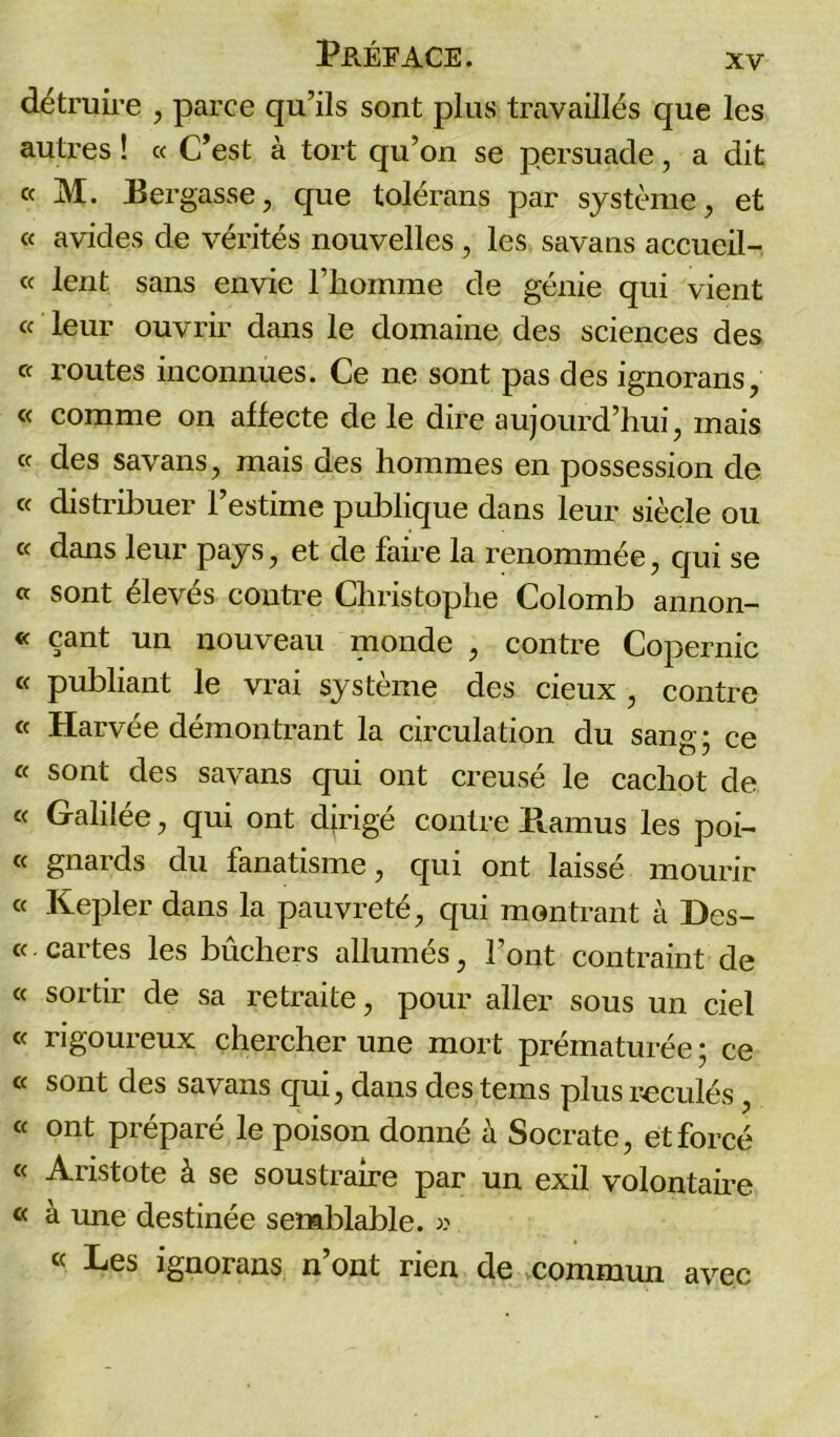 détruire , parce qu’ils sont plus travaillés que les autres ! « C’est à tort qu’on se persuade, a dit « M. Eergasse, que tolérans par système, et « avides de vérités nouvelles, les savans accueil- « lent sans envie l’homme de génie qui vient « leur ouvrir dans le domaine des sciences des « routes inconnues. Ce ne sont pas des ignorans, « comme on affecte de le dire aujourd’hui, mais « des savans, mais des hommes en possession de « distribuer l’estime publique dans leur siècle ou « dans leur pays, et de faire la renommée, qui se « sont élevés contre Christophe Colomb annon- « çant un nouveau monde , contre Copernic « publiant le vrai système des deux , contre « Harvée démontrant la circulation du sang; ce « sont des savans qui ont creusé le cachot de « Galilée, qui ont dirigé contre Pvamus les poi- « gnards du fanatisme, qui ont laissé mourir « Kepler dans la pauvreté, qui montrant à Des- « cartes les bûchers allumés, Font contraint de « sortir de sa retraite, pour aller sous un ciel « rigoureux chercher une mort prématurée ; ce « sont des savans qui, dans des tems plus reculés, « ont préparé le poison donné à Socrate, et forcé « Aristote à se soustraire par un exil volontaire « à une destinée semblable. » « Les ignorans n’ont rien de commun avec