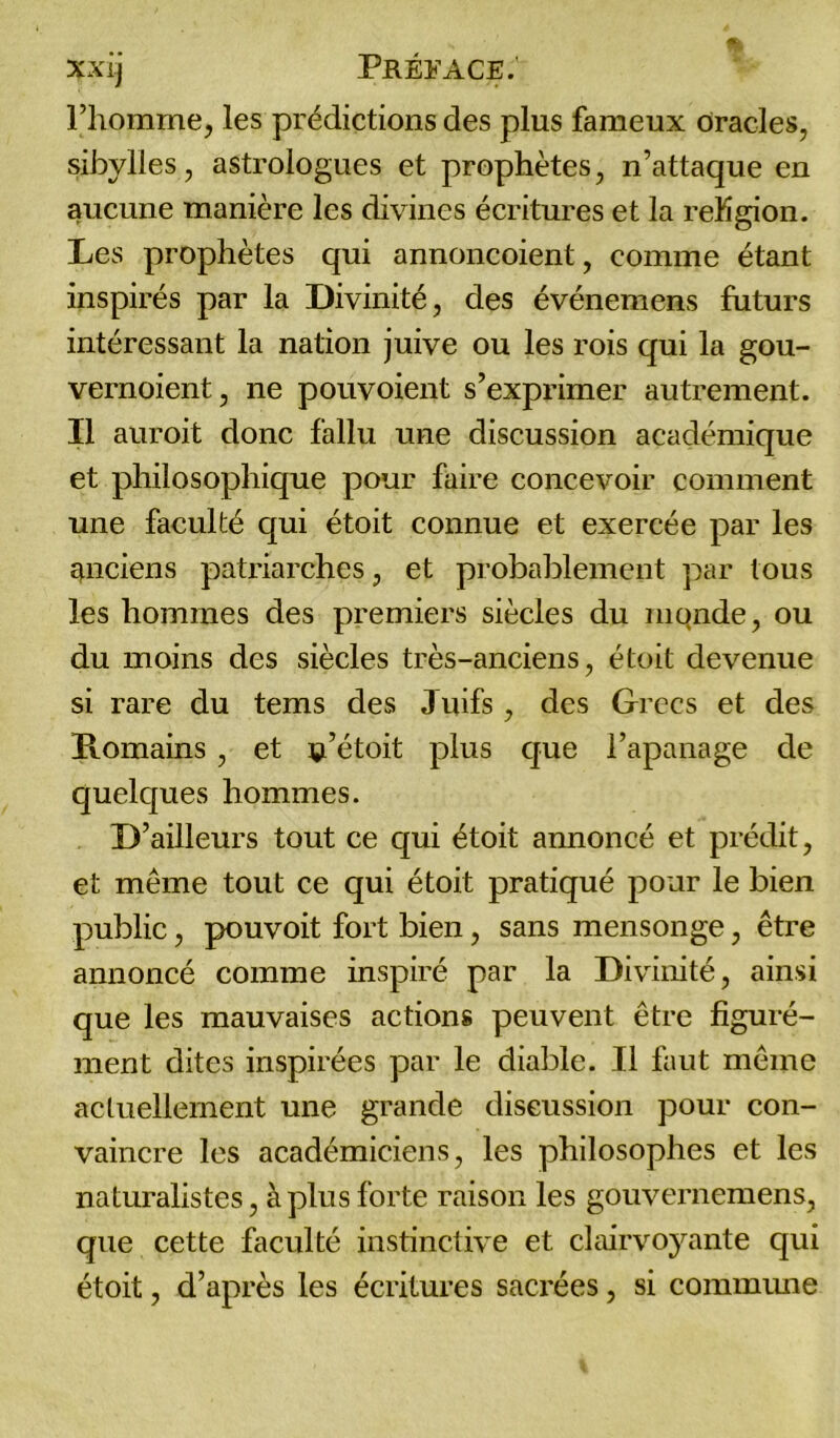 l’homme, les prédictions des plus fameux oracles, sibylles, astrologues et prophètes, n’attaque en aucune manière les divines écritures et la reKgion. Les prophètes qui annoncoient, comme étant inspirés par la Divinité, des événemens futurs intéressant la nation juive ou les rois qui la gou- vernoient, ne pouvoient s’exprimer autrement. Il auroit donc fallu une discussion académique et philosophique pour faire concevoir comment une faculté qui étoit connue et exercée par les anciens patriarches, et probablement par tous les hommes des premiers siècles du monde, ou du moins des siècles très-anciens, étoit devenue si rare du tems des Juifs, des Grecs et des Romains, et ç’étoit plus que l’apanage de quelques hommes. D’ailleurs tout ce qui étoit annoncé et prédit, et même tout ce qui étoit pratiqué pour le bien public, pouvoit fort bien, sans mensonge, être annoncé comme inspiré par la Divinité, ainsi que les mauvaises actions peuvent être figuré- ment dites inspirées par le diable. Il faut même actuellement une grande discussion pour con- vaincre les académiciens, les philosophes et les naturalistes, à plus forte raison les gouvernemens, que cette faculté instinctive et clairvoyante qui étoit, d’après les écritures sacrées, si commune