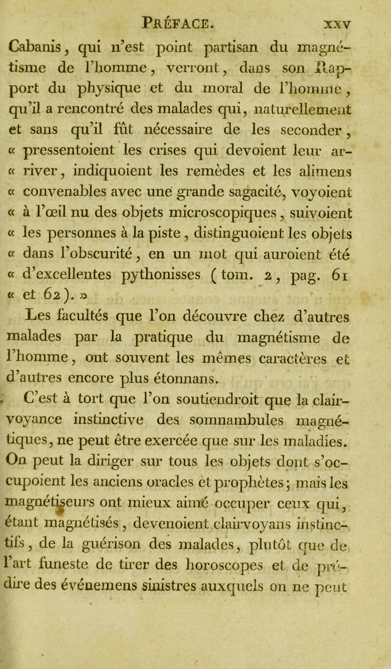 Cabanis, qui n’est point partisan du magné- tisme de l’homme, verront, dans son II ap- port du physique et du inoral de l’homme, qu’il a rencontré des malades qui, naturellement et sans qu’il fût nécessaire de les seconder, « pressentoient les crises qui dévoient leur ar- ec river, indiquoient les remèdes et les alimens « convenables avec une grande sagacité, voyoient c< à l’œil nu des objets microscopiques, suivoient ce les personnes à la piste, distinguoient les objets ce dans l’obscurité, en un mot qui auroient été ce d’excellentes pythonisses ( tom. 2, pag. 61 ce et 62). » Les facultés que l’on découvre chez d’autres malades par la pratique du magnétisme de l’homme, ont souvent les mêmes caractères et d’autres encore plus étonnans. C’est à tort que l’on soutiendroit que la clair- voyance instinctive des somnambules magné- tiques, ne peut être exercée que sur les maladies. On peut la diriger sur tous les objets dont s’oc- cupoient les anciens oracles et prophètes ; mais les magnétiseurs ont mieux aimé occuper ceux qui, étant magnétisés, devenaient clairvoyans instinc- tifs , de la guérison des malades, plutôt que de l’art funeste de tirer des horoscopes et de pré- dire des événemens sinistres auxquels on ne peut