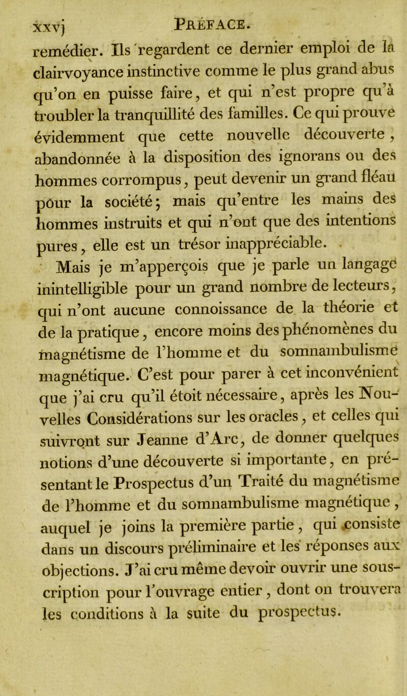 remédier. Ils regardent ce dernier emploi de la clairvoyance instinctive comme le plus grand abus qu’on en puisse faire, et qui n’est propre qu’à troubler la tranquillité des familles. Ce qui prouve évidemment que cette nouvelle decouverte, abandonnée à la disposition des ignorans ou des hommes corrompus, peut devenir un grand fléau pour la société \ mais qu’entre les mains des hommes instruits et qui n’ont que des intentions pures, elle est un trésor inappréciable. Mais je m’apperçois que je parle un langage inintelligible pour un grand nombre de lecteurs, qui n’ont aucune connoissance de la théorie et de la pratique, encore moins des phénomènes du magnétisme de l’homme et du somnambulisme magnétique. C’est pour parer à cet inconvénient que j’ai cru qu’il étoit nécessaire, après les Nou- velles Considérations sur les oracles, et celles qui suivront sur Jeanne d’Arc, de donner quelques notions d’une découverte si importante, en pré- sentant le Prospectus d’un Traité du magnétisme de l’homme et du somnambulisme magnétique, auquel je joins la première partie , qui .consiste dans un discours préliminaire et les réponses aux objections. J’ai cru même devoir ouvrir une sous- cription pour l’ouvrage entier, dont on trouvera les conditions à la suite du prospectus.