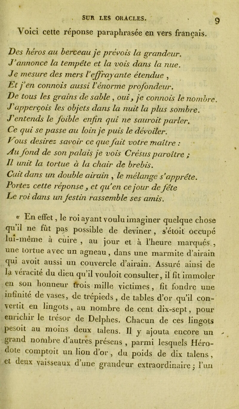 Voici cette réponse paraphrasée en vers français. Des héros au berceau je prévois la grandeur. J’annonce la tempête et la vois dans la nue. Je mesure des mers Veffrayante étendue , Et j’en connois aussi l’énorme profondeur. De tous les grains de sable , oui } je contiois le nombre. J’apperçois les objets dans la nuit la plus sombre. J'entends le foible enfin qui Jie saurait parler. Ce qui se passe au loin je puis le dévoiler. Vdus desirez savoir ce que fait votre maître : Au fond de son palais je vois Crésus paraître ; Il unit la tortue à la chair de brebis. Cuit dans un double airain , le mélange s’apprête. Portez cette réponse 3 et qu’en ce jour de fête Le roi dans un festin rassemble ses amis. « En effet, le roi ayant voulu imaginer quelque chose qu il ne fut pas possible de deviner , s’étoit occupé lui-me me à cuire , au jour et à l’heure marqués , une tortue avec un agneau, dans une marmite d’airain qui avoit aussi un couvercle d’airain. Assuré ainsi de la véiacité du dieu qu’il vouloit consulter, il fît immoler en son honneur trois mille victimes, fît fondre une infinité de vases, de trépieds , de tables d’or qu’il con- \eitit en lingots, au nombre de cent dix-sept, pour emichii le trésor de Delphes. Chacun de ces lingots pesoit au moins deux talens. Il y ajouta encore un giand nombre cl autres présens , parmi lesquels Héro- dote comptoit un lion d’or , du poids de dix talens., et deux vaisseaux d’une grandeur extraordinaire; l’im
