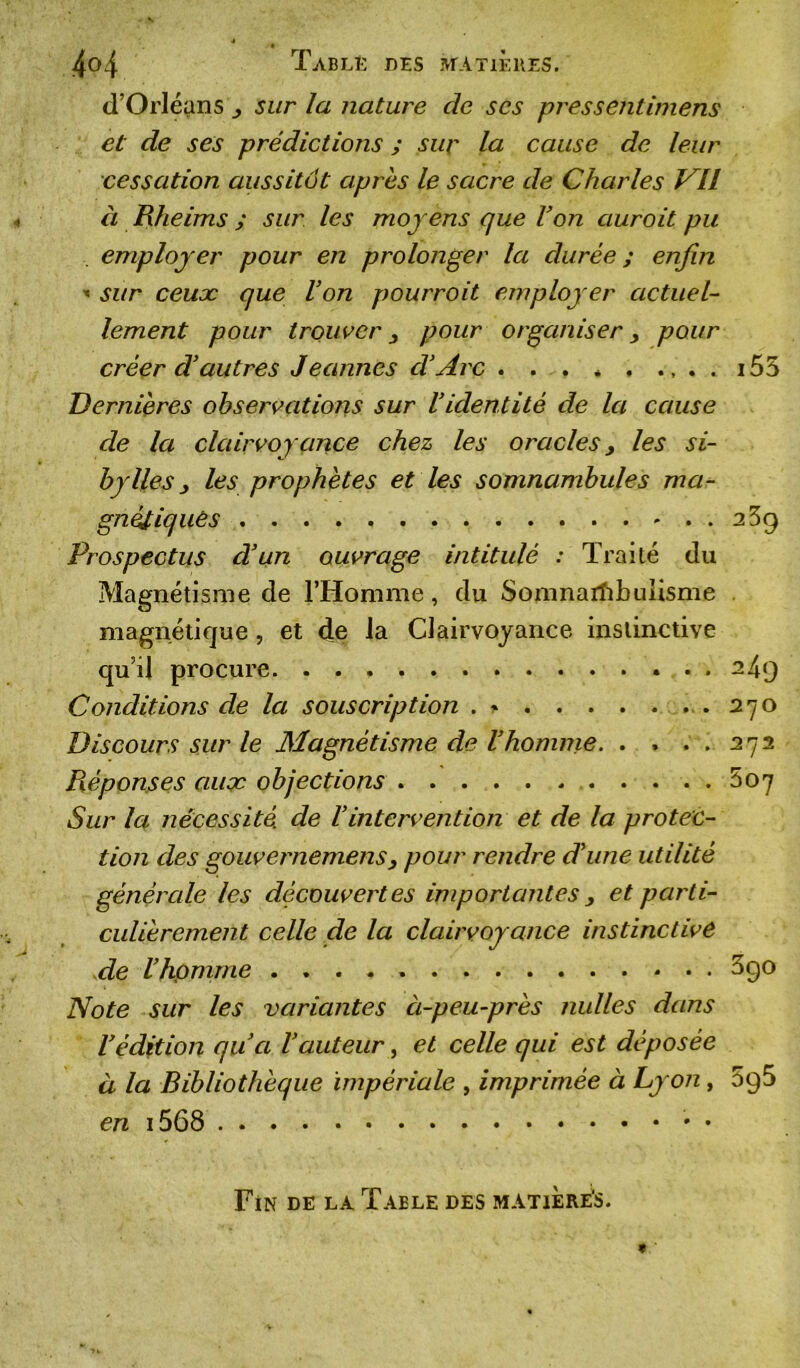 d’Orléans sur la nature de scs pressentimens et de ses prédictions ; sur la cause de leur cessation aussitôt après le sacre de Charles Vil à Rheims ; sur les moyens que l’on auroit pu employer pour en prolonger la durée ; enfin ■* sur ceux que l’on pourroit employer actuel- lement pour trouver 3 pour organiser, pour créer d’autres Jeannes d’Arc . . . * . .,..i55 Dernières observations sur l’identité de la cause de la clairvoyance chez les oracles, les si- bylles y les prophètes et les somnambules ma- gnétiques 2 3g Prospectus d’un ouvrage intitulé : Traité du Magnétisme de l’Homme, du Somnambulisme magnétique , et de la Clairvoyance instinctive qu’il procure 249 Conditions de la souscription 270 Discours sur le Magnétisme de l’homme. . . ..2 72 Réponses aux objections 5oy Sur la nécessité, de Vintervention et de la protec- tion des gouvernemens3 pour rendre d’une utilité générale les découvertes importantes 3 et parti- culièrement celle de la clairvoyance instinctive de l’homme 3go Note sur les variantes ci-peu-près milles dans l’édition qu’a l’auteur, et celle qui est déposée à la Bibliothèque impériale , imprimée à Lyon, 5g5 en i568 * • Fin de la Table des matiere's.