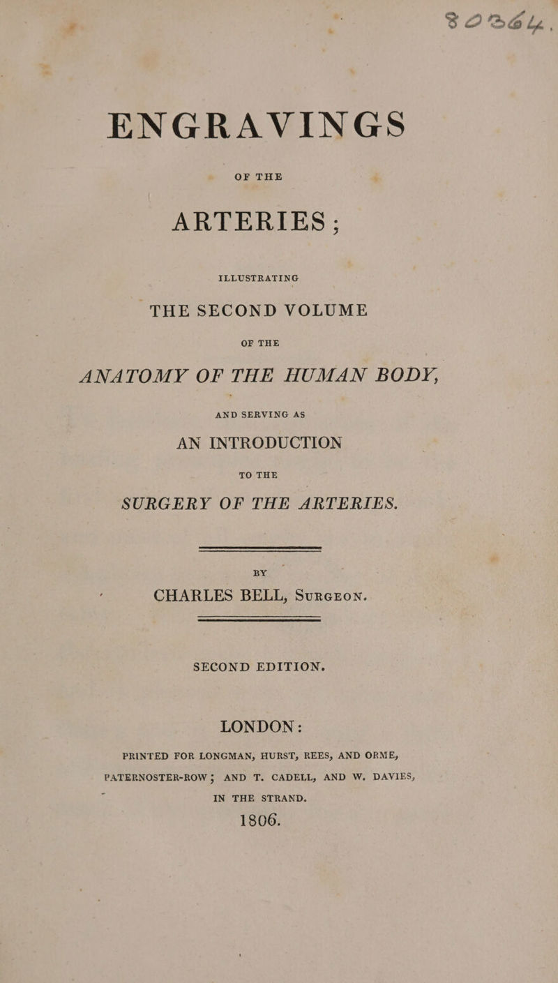 ENGRAVINGS ARTERIES ; ILLUSTRATING THE SECOND VOLUME ANATOMY OF THE HUMAN BODY, AND SERVING AS AN INTRODUCTION TO THE SURGERY OF THE ARTERIES. BY CHARLES BELL, Surczon. SECOND EDITION. LONDON : PRINTED FOR LONGMAN, HURST, REES, AND ORME, PATERNOSTER-ROW 5 AND T. CADELL, AND W. DAVIES, IN THE STRAND. 1806.