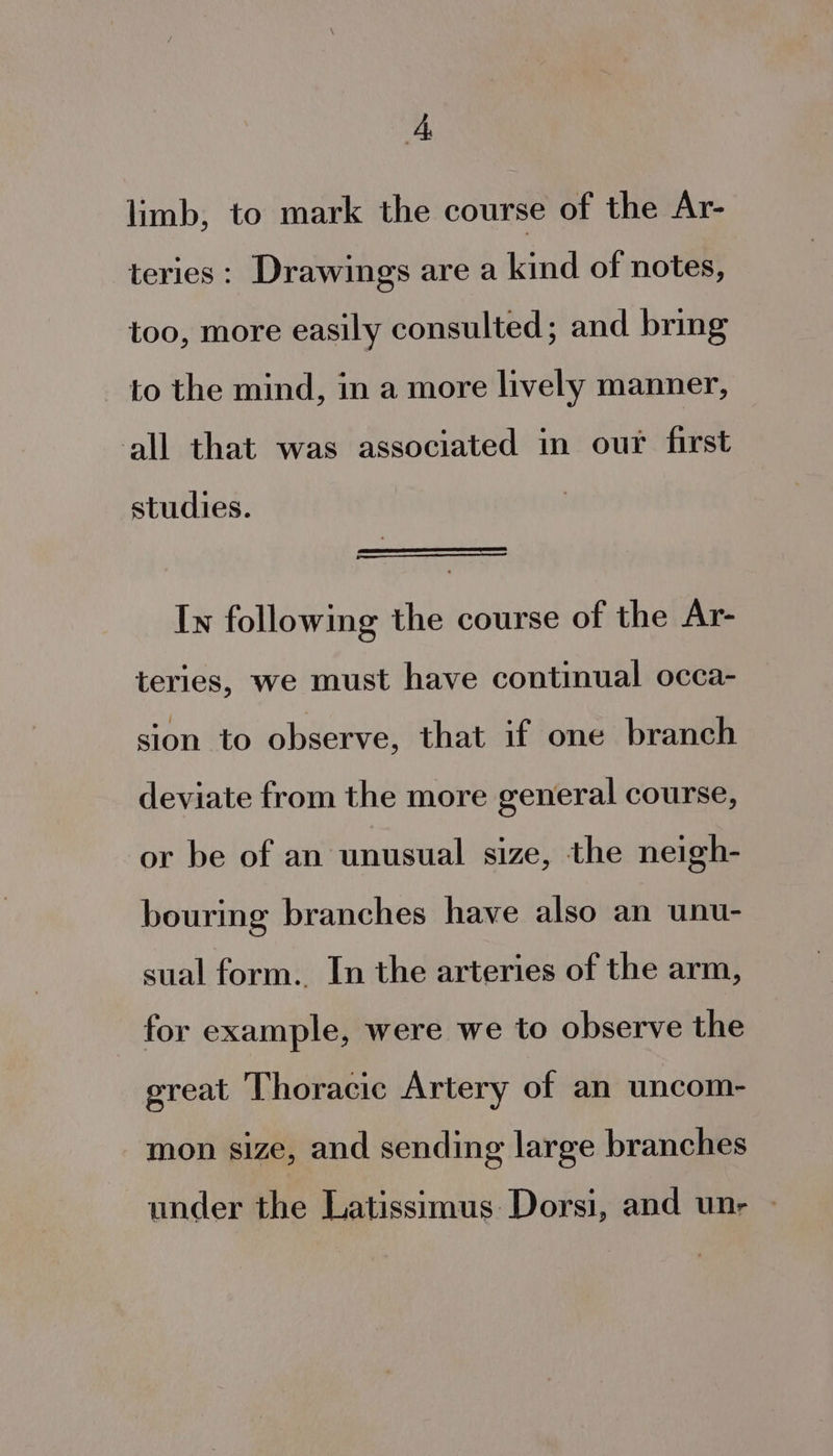 limb, to mark the course of the Ar- teries: Drawings are a kind of notes, too, more easily consulted; and bring to the mind, in a more lively manner, all that was associated in our first studies. In following the course of the Ar- teries, we must have continual occa- sion to observe, that if one branch deviate from the more general course, or be of an unusual size, the neigh- bouring branches have also an unu- sual form. In the arteries of the arm, for example, were we to observe the great Thoracic Artery of an uncom- mon size, and sending large branches under the Latissimus:Dorsi, and unr -