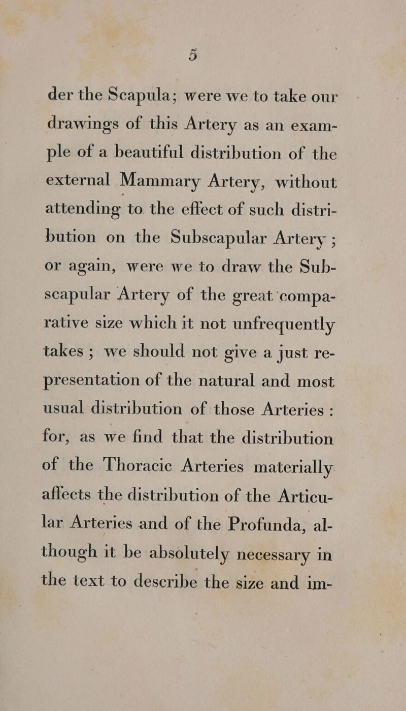 der the Scapula; were we to take our drawings of this Artery as an exam- ple of a beautiful distribution of the external Mammary Artery, without attending to the effect of such distri- bution on the Subscapular Artery ; or again, were we to draw the Sub- scapular Artery of the great compa- rative size which it not unfrequently takes ; we should not give a just re- presentation of the natural and most usual distribution of those Arteries : for, as we find that the distribution of the Thoracic Arteries materially affects the distribution of the Articu- lar Arteries and of the Profunda, al- though it be absolutely necessary in the text to describe the size and im-