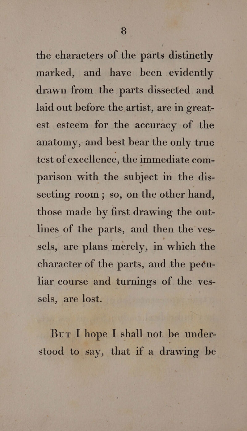 the characters of the parts distinctly marked, and have been evidently drawn from the parts dissected and laid out before the artist, are in great- est esteem for the accuracy of the anatomy, and best bear the only true test of excellence, the immediate com- parison with the subject in the dis- secting room; so, on the other hand, those made by first drawing the out- lines of the parts, and then the ves- _ sels, are plans merely, in which the character of the parts, and the pe¢éu- liar course and turnings of the ves- sels, are lost. Bur I hope I shall not be under- stood to say, that if a drawing be