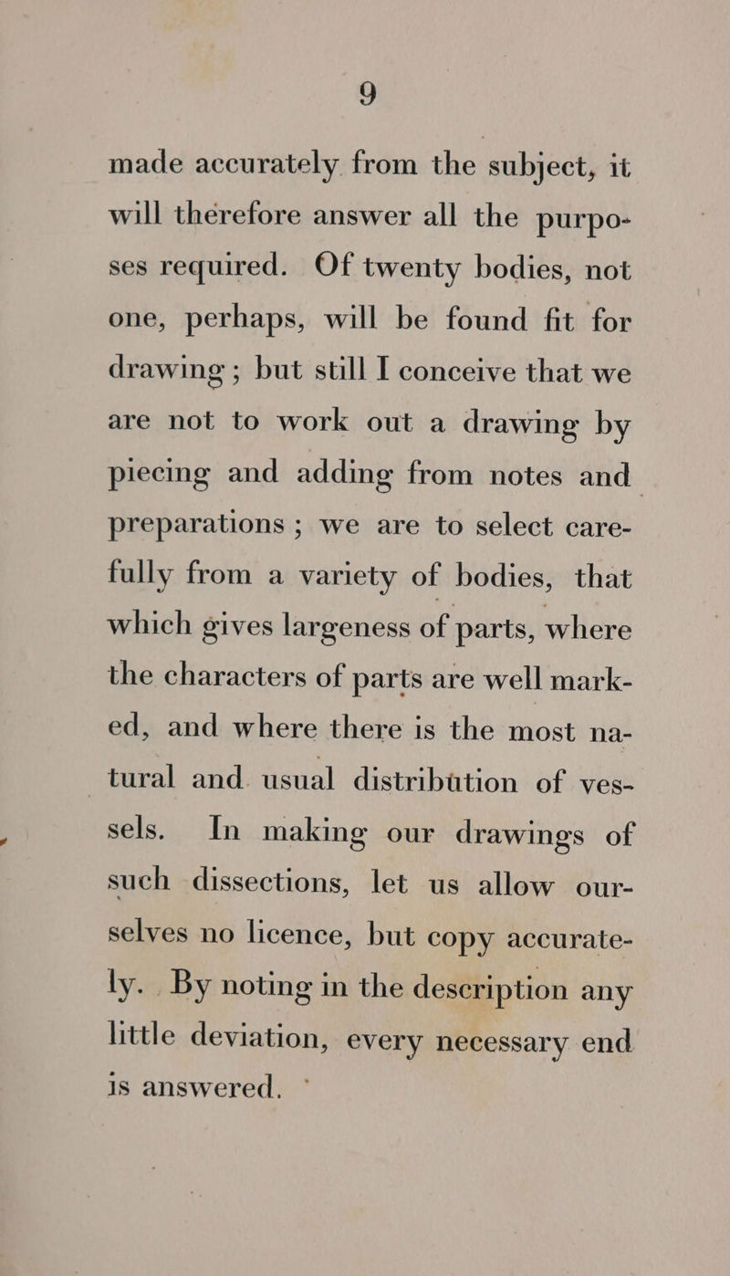 made accurately from the subject, it will therefore answer all the purpo- ses required. Of twenty bodies, not one, perhaps, will be found fit for drawing ; but still I conceive that we are not to work out a drawing by piecing and adding from notes and preparations ; we are to select care- fully from a variety of bodies, that which gives largeness ae parts, where the characters of parts are well mark- ed, and where there is the most na- tural and. usual distribation of ves- sels. In making our drawings of such dissections, let us allow our- selves no licence, but copy accurate- ly. By noting in the description any little deviation, every necessary end is answered.